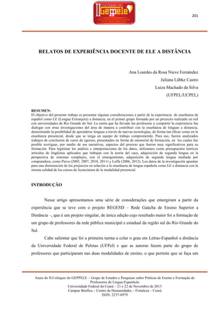 201

RELATOS DE EXPERIÊNCIA DOCENTE DE ELE A DISTÂNCIA

Ana Lourdes da Rosa Nieve Fernández
Juliana Lübke Castro
Luiza Machado da Silva
(UFPEL/UCPEL)

RESUMEN:
El objetivo del presente trabajo es presentar algunas consideraciones a partir de la experiencia de enseñanza de
español como LE (Lengua Extranjera) a distancia, en el primer grupo formado por un proyecto realizado en red
con universidades de Rio Grande do Sul. La razón que ha llevado las profesoras a compartir la experiencia fue
dialogar con otras investigaciones del área de manera a contribuir con la enseñanza de lenguas a distancia,
demostrando la posibilidad de aprenderse lenguas a través de nuevas tecnologías, de forma tan eficaz como en la
enseñanza presencial, desde que se tenga un equipo de trabajo comprometido. Para eso, fueron analizados
trabajos de conclusión de curso de egresos, presentados en forma de memorial de formación, en los cuales fue
posible averiguar, por medio de sus narrativas, aspectos del proceso que fueron muy significativos para su
formación. Para legitimar los análisis e interpretaciones de los datos, utilizamos como presupuestos teóricos
artículos de lingüistas aplicados que trabajan con la teoría del caos, adquisición de segunda lengua en la
perspectiva de sistemas complejos, con el emergentismo, adquisición de segunda lengua mediada por
computadora, como Paiva (2005, 2007, 2010, 2011) y Leffa (2006, 2012). Los datos de la investigación apuntan
para una disminución de los prejuicios en relación a la enseñanza de lengua española como LE a distancia con la
misma calidad de los cursos de licenciatura de la modalidad presencial.

INTRODUÇÃO

Nesse artigo apresentamos uma série de considerações que emergiram a partir da
experiência que se teve com o projeto REGESD – Rede Gaúcha de Ensino Superior a
Distância –, que é um projeto singular, de única edição cujo resultado maior foi a formação de
um grupo de professores da rede pública municipal e estadual da região sul do Rio Grande do
Sul.
Cabe salientar que foi a primeira turma a colar o grau em Letras-Espanhol a distância
da Universidade Federal de Pelotas (UFPel) e que as autoras fazem parte do grupo de
professores que participaram nas duas modalidades de ensino, o que permite que se faça um

Anais do II Colóquio do GEPPELE – Grupo de Estudos e Pesquisas sobre Práticas de Ensino e Formação de
Professores de Língua Espanhola
Universidade Federal do Ceará – 21 e 22 de Novembro de 2013
Campus Benfica – Centro de Humanidades – Fortaleza – Ceará
ISSN: 2237-8979

 