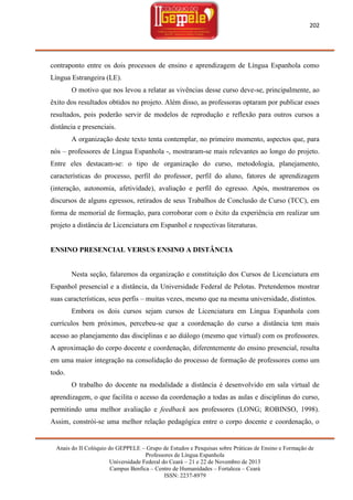 202

contraponto entre os dois processos de ensino e aprendizagem de Língua Espanhola como
Língua Estrangeira (LE).
O motivo que nos levou a relatar as vivências desse curso deve-se, principalmente, ao
êxito dos resultados obtidos no projeto. Além disso, as professoras optaram por publicar esses
resultados, pois poderão servir de modelos de reprodução e reflexão para outros cursos a
distância e presenciais.
A organização deste texto tenta contemplar, no primeiro momento, aspectos que, para
nós – professores de Língua Espanhola -, mostraram-se mais relevantes ao longo do projeto.
Entre eles destacam-se: o tipo de organização do curso, metodologia, planejamento,
características do processo, perfil do professor, perfil do aluno, fatores de aprendizagem
(interação, autonomia, afetividade), avaliação e perfil do egresso. Após, mostraremos os
discursos de alguns egressos, retirados de seus Trabalhos de Conclusão de Curso (TCC), em
forma de memorial de formação, para corroborar com o êxito da experiência em realizar um
projeto a distância de Licenciatura em Espanhol e respectivas literaturas.

ENSINO PRESENCIAL VERSUS ENSINO A DISTÂNCIA

Nesta seção, falaremos da organização e constituição dos Cursos de Licenciatura em
Espanhol presencial e a distância, da Universidade Federal de Pelotas. Pretendemos mostrar
suas características, seus perfis – muitas vezes, mesmo que na mesma universidade, distintos.
Embora os dois cursos sejam cursos de Licenciatura em Língua Espanhola com
currículos bem próximos, percebeu-se que a coordenação do curso a distância tem mais
acesso ao planejamento das disciplinas e ao diálogo (mesmo que virtual) com os professores.
A aproximação do corpo docente e coordenação, diferentemente do ensino presencial, resulta
em uma maior integração na consolidação do processo de formação de professores como um
todo.
O trabalho do docente na modalidade a distância é desenvolvido em sala virtual de
aprendizagem, o que facilita o acesso da coordenação a todas as aulas e disciplinas do curso,
permitindo uma melhor avaliação e feedback aos professores (LONG; ROBINSO, 1998).
Assim, constrói-se uma melhor relação pedagógica entre o corpo docente e coordenação, o

Anais do II Colóquio do GEPPELE – Grupo de Estudos e Pesquisas sobre Práticas de Ensino e Formação de
Professores de Língua Espanhola
Universidade Federal do Ceará – 21 e 22 de Novembro de 2013
Campus Benfica – Centro de Humanidades – Fortaleza – Ceará
ISSN: 2237-8979

 