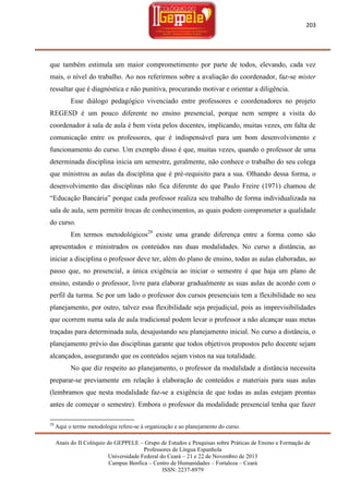 203

que também estimula um maior comprometimento por parte de todos, elevando, cada vez
mais, o nível do trabalho. Ao nos referirmos sobre a avaliação do coordenador, faz-se mister
ressaltar que é diagnóstica e não punitiva, procurando motivar e orientar a diligência.
Esse diálogo pedagógico vivenciado entre professores e coordenadores no projeto
REGESD é um pouco diferente no ensino presencial, porque nem sempre a visita do
coordenador à sala de aula é bem vista pelos docentes, implicando, muitas vezes, em falta de
comunicação entre os professores, que é indispensável para um bom desenvolvimento e
funcionamento do curso. Um exemplo disso é que, muitas vezes, quando o professor de uma
determinada disciplina inicia um semestre, geralmente, não conhece o trabalho do seu colega
que ministrou as aulas da disciplina que é pré-requisito para a sua. Olhando dessa forma, o
desenvolvimento das disciplinas não fica diferente do que Paulo Freire (1971) chamou de
―Educação Bancária‖ porque cada professor realiza seu trabalho de forma individualizada na
sala de aula, sem permitir trocas de conhecimentos, as quais podem comprometer a qualidade
do curso.
Em termos metodológicos29 existe uma grande diferença entre a forma como são
apresentados e ministrados os conteúdos nas duas modalidades. No curso a distância, ao
iniciar a disciplina o professor deve ter, além do plano de ensino, todas as aulas elaboradas, ao
passo que, no presencial, a única exigência ao iniciar o semestre é que haja um plano de
ensino, estando o professor, livre para elaborar gradualmente as suas aulas de acordo com o
perfil da turma. Se por um lado o professor dos cursos presenciais tem a flexibilidade no seu
planejamento, por outro, talvez essa flexibilidade seja prejudicial, pois as imprevisibilidades
que ocorrem numa sala de aula tradicional podem levar o professor a não alcançar suas metas
traçadas para determinada aula, desajustando seu planejamento inicial. No curso a distância, o
planejamento prévio das disciplinas garante que todos objetivos propostos pelo docente sejam
alcançados, assegurando que os conteúdos sejam vistos na sua totalidade.
No que diz respeito ao planejamento, o professor da modalidade a distância necessita
preparar-se previamente em relação à elaboração de conteúdos e materiais para suas aulas
(lembramos que nesta modalidade faz-se a exigência de que todas as aulas estejam prontas
antes de começar o semestre). Embora o professor da modalidade presencial tenha que fazer
29

Aqui o termo metodologia refere-se à organização e ao planejamento do curso.
Anais do II Colóquio do GEPPELE – Grupo de Estudos e Pesquisas sobre Práticas de Ensino e Formação de
Professores de Língua Espanhola
Universidade Federal do Ceará – 21 e 22 de Novembro de 2013
Campus Benfica – Centro de Humanidades – Fortaleza – Ceará
ISSN: 2237-8979

 