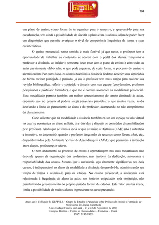 204

um plano de ensino, como forma de se organizar para o semestre, e apresentá-lo para sua
coordenação, tem ainda a possibilidade de discutir o plano com os alunos, além de poder fazer
um diagnóstico que permite averiguar o nível de competência linguística da turma e suas
características.
O ensino presencial, nesse sentido, é mais flexível já que neste, o professor tem a
oportunidade de trabalhar os conteúdos de acordo com o perfil dos alunos. Enquanto o
professor a distância, ao iniciar o semestre, deve estar com o plano de ensino e com todas as
aulas previamente elaboradas, o que pode engessar, de certa forma, o processo de ensino e
aprendizagem. Por outro lado, os alunos do ensino a distância poderão receber seus conteúdos
de forma melhor planejada e pensada, já que o professor tem mais tempo para realizar sua
revisão bibliográfica, refletir o conteúdo e discutir com sua equipe (coordenador, professor
pesquisador e professor formador), o que não é comum acontecer na modalidade presencial.
Essa modalidade permite também um melhor aproveitamento do tempo destinado às aulas,
enquanto que no presencial podem surgir conversas paralelas, o que muitas vezes, acaba
desviando a linha do pensamento do aluno e do professor, acarretando no não cumprimento
do planejamento.
Cabe salientar que na modalidade a distância também existe um espaço na sala virtual
no qual se oportuniza ao aluno refletir, tirar dúvidas e discutir os conteúdos disponibilizados
pelo professor. Ainda que se tenha a ideia de que o Ensino a Distância (EAD) não é autêntico
e interativo, se desconstrói quando o professor lança mão de recursos como fórum, chat, etc.,
disponibilizados pelo Ambiente Virtual de Aprendizagem (AVA), que permitem a interação
entre alunos, professores e tutores.
O bom andamento do processo de ensino e aprendizagem nas duas modalidades não
depende apenas da organização dos professores, mas também da dedicação, autonomia e
responsabilidade dos alunos. Mesmo que a autonomia seja altamente significativa nos dois
cursos, é indispensável ao aluno da modalidade a distância desenvolvê-la, administrando seu
tempo de forma a otimizá-lo para os estudos. No ensino presencial, a autonomia está
relacionada à frequência do aluno às aulas, nos horários estipulados pela instituição, não
possibilitando gerenciamento do próprio período formal de estudos. Este fator, muitas vezes,
limita a possibilidade de muitos alunos ingressarem no curso presencial.

Anais do II Colóquio do GEPPELE – Grupo de Estudos e Pesquisas sobre Práticas de Ensino e Formação de
Professores de Língua Espanhola
Universidade Federal do Ceará – 21 e 22 de Novembro de 2013
Campus Benfica – Centro de Humanidades – Fortaleza – Ceará
ISSN: 2237-8979

 