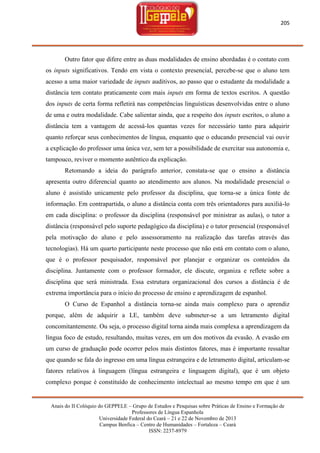 205

Outro fator que difere entre as duas modalidades de ensino abordadas é o contato com
os inputs significativos. Tendo em vista o contexto presencial, percebe-se que o aluno tem
acesso a uma maior variedade de inputs auditivos, ao passo que o estudante da modalidade a
distância tem contato praticamente com mais inputs em forma de textos escritos. A questão
dos inputs de certa forma refletirá nas competências linguísticas desenvolvidas entre o aluno
de uma e outra modalidade. Cabe salientar ainda, que a respeito dos inputs escritos, o aluno a
distância tem a vantagem de acessá-los quantas vezes for necessário tanto para adquirir
quanto reforçar seus conhecimentos de língua, enquanto que o educando presencial vai ouvir
a explicação do professor uma única vez, sem ter a possibilidade de exercitar sua autonomia e,
tampouco, reviver o momento autêntico da explicação.
Retomando a ideia do parágrafo anterior, constata-se que o ensino a distância
apresenta outro diferencial quanto ao atendimento aos alunos. Na modalidade presencial o
aluno é assistido unicamente pelo professor da disciplina, que torna-se a única fonte de
informação. Em contrapartida, o aluno a distância conta com três orientadores para auxiliá-lo
em cada disciplina: o professor da disciplina (responsável por ministrar as aulas), o tutor a
distância (responsável pelo suporte pedagógico da disciplina) e o tutor presencial (responsável
pela motivação do aluno e pelo assessoramento na realização das tarefas através das
tecnologias). Há um quarto participante neste processo que não está em contato com o aluno,
que é o professor pesquisador, responsável por planejar e organizar os conteúdos da
disciplina. Juntamente com o professor formador, ele discute, organiza e reflete sobre a
disciplina que será ministrada. Essa estrutura organizacional dos cursos a distância é de
extrema importância para o início do processo de ensino e aprendizagem de espanhol.
O Curso de Espanhol a distância torna-se ainda mais complexo para o aprendiz
porque, além de adquirir a LE, também deve submeter-se a um letramento digital
concomitantemente. Ou seja, o processo digital torna ainda mais complexa a aprendizagem da
língua foco de estudo, resultando, muitas vezes, em um dos motivos da evasão. A evasão em
um curso de graduação pode ocorrer pelos mais distintos fatores, mas é importante ressaltar
que quando se fala do ingresso em uma língua estrangeira e de letramento digital, articulam-se
fatores relativos à linguagem (língua estrangeira e linguagem digital), que é um objeto
complexo porque é constituído de conhecimento intelectual ao mesmo tempo em que é um

Anais do II Colóquio do GEPPELE – Grupo de Estudos e Pesquisas sobre Práticas de Ensino e Formação de
Professores de Língua Espanhola
Universidade Federal do Ceará – 21 e 22 de Novembro de 2013
Campus Benfica – Centro de Humanidades – Fortaleza – Ceará
ISSN: 2237-8979

 