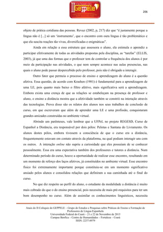 206

objeto de prática cotidiana das pessoas. Revuz (2002, p, 217) diz que ―é justamente porque a
língua não é [...] só um ‗instrumento‘, que o encontro com oura língua é tão problemático e
que ela suscita reações tão vivas, diversificadas e enigmáticas‖.
Ainda em relação a essa estrutura que assessora o aluno, ela estimula o aprendiz a
participar efetivamente de todas as atividades propostas pela disciplina, as ―tarefas‖ (ELLIS,
2003), já que uma das formas que o professor tem de controlar a frequência dos alunos é por
meio da participação nas atividades, o que nem sempre acontece nas aulas presencias, nas
quais o aluno pode passar despercebido pelo professor, pois não é obrigado a interagir.
Outro fator que permeia o processo de ensino e aprendizagem do aluno é a questão
afetiva. Essa questão, de acordo com Krashen (1981) é fundamental para a aprendizagem de
uma LE, pois quanto mais baixo o filtro afetivo, mais significativa será a aprendizagem.
Embora exista uma crença de que as relações se estabeleçam na presença de professor e
aluno, o ensino a distância mostra que a afetividade também se constrói na interação através
das tecnologias. Prova disso são os relatos dos alunos nos seus trabalhos de conclusão de
curso, em que escreveram que além de aprender uma LE e uma profissão, conquistaram
grandes amizades construídas no ambiente virtual.
Abrindo um parênteses, vale lembrar que a UFPel, no projeto REGESD, Curso de
Espanhol a Distância, era responsável por dois pólos: Pelotas e Santana do Livramento. Os
alunos destes pólos, embora tivessem a consciência de que o curso era a distância,
frequentemente estavam em contato através da plataforma, na qual podiam interagir uns com
os outros. A interação online não supriu a curiosidade que eles possuíam de se conhecer
pessoalmente. Essa era uma expectativa também dos professores e tutores a distância. Num
determinado período do curso, houve a oportunidade de realizar esse encontro, resultando em
um momento de reforço dos laços afetivos, já constituídos no ambiente virtual. Esse encontro
físico foi extremamente importante porque constituiu-se em um momento significativo
ansiado pelos alunos e consolidou relações que definiram a sua caminhada até o final do
curso.
No que diz respeito ao perfil do aluno, o estudante da modalidade a distância é muito
mais cobrado do que o do ensino presencial, pois necessita de mais pré-requisitos para ter um
bom desempenho no curso. Além de assimilar os conhecimentos linguísticos, necessita

Anais do II Colóquio do GEPPELE – Grupo de Estudos e Pesquisas sobre Práticas de Ensino e Formação de
Professores de Língua Espanhola
Universidade Federal do Ceará – 21 e 22 de Novembro de 2013
Campus Benfica – Centro de Humanidades – Fortaleza – Ceará
ISSN: 2237-8979

 