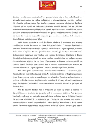 207

dominar o uso das novas tecnologias. Outro grande destaque entre as duas modalidades é que
a tecnologia proporciona que o aluno tenha acesso às aulas, conteúdos e exercícios a qualquer
dia e horário, podendo, assim, fazer feedbacks, retomar pontos que não ficaram tão claros,
enquanto que os alunos da modalidade presencial somente contam com os conteúdos
ministrados presencialmente pelo professor, sem ter a possibilidade de retomá-los em caso de
dúvida ou de não comparecimento a essa aula. No que diz respeito ao material didático, cabe
ao aluno do presencial adquiri-lo, enquanto que no curso a distância todo material é
disponibilizado gratuitamente no AVA.
Após termos delineado o perfil do aluno a distância, é importante tecer algumas
considerações acerca do egresso do curso de Letras-Espanhol. O egresso desse curso é
habilitado para trabalhar com Língua Espanhola e Literaturas de Língua Espanhola, da mesma
forma como os egressos do curso presencial. Cabe salientar que os alunos da modalidade à
distância saem preparados para trabalhar com o ensino de Língua e Literaturas de Língua
Espanhola a distância; ou seja, ele sai apto a trabalhar suas disciplinas em qualquer ambiente
de aprendizagem, seja ele real ou virtual. Enquanto que o aluno do ensino presencial não
recebe a mesma formação para trabalhar com as mídias e, consequentemente, se optar por
trabalhar no ensino de Língua Espanhola a distância, terá que capacitar-se para isso.
Um último ponto a ser abordado – mas não menos importante –, é a avaliação, que é
fundamental nas duas modalidades de ensino. No ensino a distância a avaliação é realizada ao
longo do processo de ensino e aprendizagem, prevalecendo a formativa, embora também se
utilize a avaliação somativa. O aluno precisa participar de diversas atividades avaliadas ao
longo da disciplina (muitas vezes essas atividades são semanais), ademais de participar dos
fóruns e chats.
Um dos maiores desafios para os professores do ensino de línguas a distancia é o
desenvolvimento e avaliação da expressão oral e compreensão auditiva. Para que essas
habilidades pudessem ser praticadas, desenvolvidas e avaliadas, o curso de Letras-Espanhol
da REGESD utilizou-se da ferramenta Skype. Trata-se de um software que permite a
comunicação oral e escrita, oferecendo ainda a opção de vídeo. Dessa forma, o Skype tornouse uma ferramenta imprescindível no processo de ensino de línguas à distância, pois através

Anais do II Colóquio do GEPPELE – Grupo de Estudos e Pesquisas sobre Práticas de Ensino e Formação de
Professores de Língua Espanhola
Universidade Federal do Ceará – 21 e 22 de Novembro de 2013
Campus Benfica – Centro de Humanidades – Fortaleza – Ceará
ISSN: 2237-8979

 