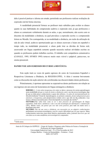 208

dela é possível praticar o idioma em estudo, permitindo aos professores realizar avaliações de
expressão oral de forma síncrona.
A modalidade presencial fornece ao professor mais subsídios para avaliar os alunos
quanto às suas habilidades de compreensão auditiva e expressão oral, já que professores e
alunos se comunicam verbalmente durante as aulas, o que, normalmente, não ocorre com os
discentes da modalidade a distância, na qual prevalece a expressão escrita e a compreensão
leitora no Moodle. Em contrapartida, se na modalidade a distância, em razão da utilização de
sala de aula virtual, acaba-se oportunizando que os alunos escrevam e leiam em espanhol o
tempo todo, na modalidade presencial, o aluno pode tirar as dúvidas de forma oral,
escrevendo em língua espanhola somente quando necessita realizar atividades escritas ou
quando os professores pedem trabalhos escritos. O trabalho com competência comunicativa
(CANALE, 1995; HYMES 1995) torna-se muito mais visível e palpável, parece-nos, no
ensino presencial.
DANDO VOZ AOS EGRESSOS DO CURSO A DISTÂNCIA

Esta seção trará as vozes de quatro egressos do curso de Licenciatura Espanhol e
Respectivas Literaturas a Distância, da REGESD-UFPEL. A ideia é mostrar brevemente
como as discussões da seção anterior são corroboradas nas discursividades destes professores.
Primeiramente, é oportuno apresentar as expectativas destes professores em relação ao
seu ingresso em um curso de licenciatura em língua estrangeira a distância:
RIBEIRO: [...] veio certa insegurança de como se daria o processo de ensino-aprendizagem
nesta modalidade (já que se trata de ensino a distância), com o uso das novas tecnologias, algo
de que eu tinha pouco conhecimento e quase não utilizava. As aulas de instrumentalização no
Moodle(Ambiente Virtual de Aprendizagem), no primeiro semestre, foram indispensáveis para
amenizar a insegurança, pois proporcionou contato com o que não era tão conhecido e isso
trouxe a firmeza necessária para o bom desempenho na execução das tarefas 30.
OLIVEIRA:Não sabia bem como ia ser o meu processo de aprendizagem da língua
espanhola, ainda mais a distância e com o uso das tecnologias da informação e comunicação
(TIC). Muitas vezes, até pensei que isso não seria possível, pois tudo era muito novo e
desafiador para mim.
SILVEIRA: Por ser um curso a distância, era necessário ter ou adquirir conhecimentos
preliminares em recursos tecnológicos, esta foi a maior dificuldade que tive que superar. Meus
conhecimentos nesta área eram muito básicos, praticamente nulos, podendo descrever que até
esta data eu era uma analfabeta em tecnologias de computador.

30

Grifo nosso.
Anais do II Colóquio do GEPPELE – Grupo de Estudos e Pesquisas sobre Práticas de Ensino e Formação de
Professores de Língua Espanhola
Universidade Federal do Ceará – 21 e 22 de Novembro de 2013
Campus Benfica – Centro de Humanidades – Fortaleza – Ceará
ISSN: 2237-8979

 