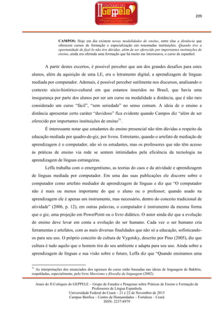 209

CAMPOS: Hoje em dia existem novas modalidades de ensino, entre elas a distância que
oferecem cursos de formação e especialização em renomadas instituições. Quando tive a
oportunidade de fazê-lo não tive dúvidas, além de ser oferecido por importantes instituições de
ensino, ainda era ofertada uma formação que há muito me interessava, o curso de espanhol.

A partir destes excertos, é possível perceber que um dos grandes desafios para estes
alunos, além da aquisição de uma LE, era o letramento digital, a aprendizagem de línguas
mediada por computador. Ademais, é possível perceber sutilmente nos discursos, analisando o
contexto sócio-histórico-cultural em que estamos inseridos no Brasil, que havia uma
insegurança por parte dos alunos por ser um curso na modalidade a distância, que é não raro
considerado um curso ―fácil‖, ―sem seriedade‖ no senso comum. A ideia de o ensino a
distância apresentar certo caráter ―duvidoso‖ fica evidente quando Campos diz ―além de ser
oferecido por importantes instituições de ensino31.
É interessante notar que estudantes do ensino presencial não têm dúvidas a respeito da
educação mediada por quadro-de-giz, por livros. Entretanto, quando o artefato de mediação de
aprendizagem é o computador, não só os estudantes, mas os professores que não têm acesso
às práticas de ensino via rede se sentem intimidados pela eficiência da tecnologia na
aprendizagem de línguas estrangeiras.
Leffa trabalha com o emergentismo, as teorias do caos e da atividade e aprendizagem
de línguas mediada por computador. Em uma das suas publicações ele discorre sobre o
computador como artefato mediador de aprendizagem de línguas e diz que ―O computador
não é mais ou menos importante do que o aluno ou o professor; quando usado na
aprendizagem ele é apenas um instrumento, mas necessário, dentro do conceito tradicional de
atividade‖ (2006, p. 12), em outras palavras, o computador é instrumento da mesma forma
que o giz, uma projeção em PowerPoint ou o livro didático. O autor ainda diz que a evolução
do ensino deve levar em conta a evolução do ser humano. Cada vez o ser humano cria
ferramentas e artefatos, com as mais diversas finalidades que não só a educação, sofisticandoos para seu uso. O próprio conceito de cultura de Vygotsky, descrito por Pino (2005), diz que
cultura é tudo aquilo que o homem tira do seu ambiente e adapta para seu uso. Ainda sobre a
aprendizagem de línguas e sua visão sobre o futuro, Leffa diz que ―Quando ensinamos uma

31

As interpretações dos enunciados dos egressos do curso estão baseadas nas ideias de linguagem de Bakhtin,
respaldadas, especialmente, pelo livro Marxismo e filosofia da linguagem (2002).
Anais do II Colóquio do GEPPELE – Grupo de Estudos e Pesquisas sobre Práticas de Ensino e Formação de
Professores de Língua Espanhola
Universidade Federal do Ceará – 21 e 22 de Novembro de 2013
Campus Benfica – Centro de Humanidades – Fortaleza – Ceará
ISSN: 2237-8979

 