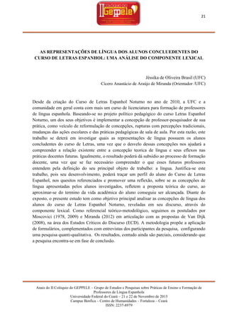 21

AS REPRESENTAÇÕES DE LÍNGUA DOS ALUNOS CONCLUEDENTES DO
CURSO DE LETRAS ESPANHOL: UMA ANÁLISE DO COMPONENTE LEXICAL

Jéssika de Oliveira Brasil (UFC)
Cícero Anastácio de Araújo de Miranda (Orientador /UFC)

Desde da criação do Curso de Letras Espanhol Noturno no ano de 2010, a UFC e a
comunidade em geral conta com mais um curso de licenciatura para formação de professores
de língua espanhola. Baseando-se no projeto político pedagógico do curso Letras Espanhol
Noturno, um dos seus objetivos é implementar a concepção de professor-pesquisador de sua
prática, como veículo de reformulação de concepções, rupturas com percepções tradicionais,
mudanças das ações escolares e das práticas pedagógicas de sala de aula. Por esta razão, este
trabalho se deterá em investigar quais as representações de língua possuem os alunos
concludentes do curso de Letras, uma vez que o desvelo dessas concepções nos ajudará a
compreender a relação existente entre a concepção teorica de língua e seus eflexos nas
práticas docentes futuras. Igualmente, o resultado poderá dá subsídio ao processo de formação
docente, uma vez que se faz necessário compreender o que esses futuros professores
entendem pela definição do seu principal objeto de trabalho: a língua. Justifica-se este
trabalho, pois seu desenvolvimento, poderá traçar um perfil do aluno do Curso de Letras
Espanhol, nos quesitos referenciados e promover uma reflexão, sobre se as concepções de
língua apresentadas pelos alunos investigados, refletem a proposta teórica do curso, ao
aproximar-se do termino da vida acadêmica do aluno conseguiu ser alcançada. Diante do
exposto, o presente estudo tem como objetivo principal analisar as concepções de língua dos
alunos do curso de Letras Espanhol Noturno, reveladas em seu discurso, através do
componente lexical. Como referencial teórico-metodológico, seguimos os postulados por
Moscovici (1978, 2009) e Miranda (2012) em articulação com as propostas de Van Dijk
(2008), na área dos Estudos Críticos do Discurso (ECD). A metodologia propõe a aplicação
de formulários, complementados com entrevistas dos participantes da pesquisa, configurando
uma pesquisa quanti-qualitativa. Os resultados, contudo ainda são parciais, considerando que
a pesquisa encontra-se em fase de conclusão.

Anais do II Colóquio do GEPPELE – Grupo de Estudos e Pesquisas sobre Práticas de Ensino e Formação de
Professores de Língua Espanhola
Universidade Federal do Ceará – 21 e 22 de Novembro de 2013
Campus Benfica – Centro de Humanidades – Fortaleza – Ceará
ISSN: 2237-8979

 