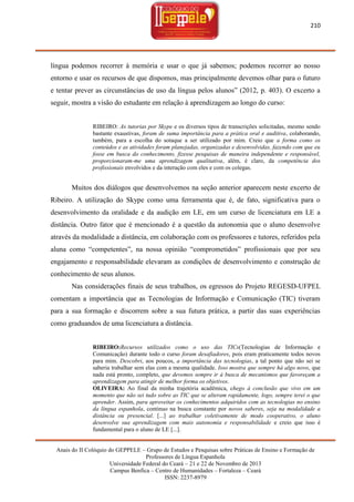 210

língua podemos recorrer à memória e usar o que já sabemos; podemos recorrer ao nosso
entorno e usar os recursos de que dispomos, mas principalmente devemos olhar para o futuro
e tentar prever as circunstâncias de uso da língua pelos alunos‖ (2012, p. 403). O excerto a
seguir, mostra a visão do estudante em relação à aprendizagem ao longo do curso:

RIBEIRO: As tutorias por Skype e os diversos tipos de transcrições solicitadas, mesmo sendo
bastante exaustivas, foram de suma importância para a prática oral e auditiva, colaborando,
também, para a escolha do sotaque a ser utilizado por mim. Creio que a forma como os
conteúdos e as atividades foram planejadas, organizadas e desenvolvidas, fazendo com que eu
fosse em busca do conhecimento, fizesse pesquisas de maneira independente e responsável,
proporcionaram-me uma aprendizagem qualitativa, além, é claro, da competência dos
profissionais envolvidos e da interação com eles e com os colegas.

Muitos dos diálogos que desenvolvemos na seção anterior aparecem neste excerto de
Ribeiro. A utilização do Skype como uma ferramenta que é, de fato, significativa para o
desenvolvimento da oralidade e da audição em LE, em um curso de licenciatura em LE a
distância. Outro fator que é mencionado é a questão da autonomia que o aluno desenvolve
através da modalidade a distância, em colaboração com os professores e tutores, referidos pela
aluna como ―competentes‖, na nossa opinião ―comprometidos‖ profissionais que por seu
engajamento e responsabilidade elevaram as condições de desenvolvimento e construção de
conhecimento de seus alunos.
Nas considerações finais de seus trabalhos, os egressos do Projeto REGESD-UFPEL
comentam a importância que as Tecnologias de Informação e Comunicação (TIC) tiveram
para a sua formação e discorrem sobre a sua futura prática, a partir das suas experiências
como graduandos de uma licenciatura a distância.

RIBEIRO:Recursos utilizados como o uso das TICs(Tecnologias de Informação e
Comunicação) durante todo o curso foram desafiadores, pois eram praticamente todos novos
para mim. Descobri, aos poucos, a importância das tecnologias, a tal ponto que não sei se
saberia trabalhar sem elas com a mesma qualidade. Isso mostra que sempre há algo novo, que
nada está pronto, completo, que devemos sempre ir à busca de mecanismos que favoreçam a
aprendizagem para atingir de melhor forma os objetivos.
OLIVEIRA: Ao final da minha trajetória acadêmica, chego à conclusão que vivo em um
momento que não sei tudo sobre as TIC que se alteram rapidamente, logo, sempre terei o que
aprender. Assim, para aproveitar os conhecimentos adquiridos com as tecnologias no ensino
da língua espanhola, continuo na busca constante por novos saberes, seja na modalidade a
distância ou presencial. [...] ao trabalhar coletivamente de modo cooperativo, o aluno
desenvolve sua aprendizagem com mais autonomia e responsabilidade e creio que isso é
fundamental para o aluno de LE [...].
Anais do II Colóquio do GEPPELE – Grupo de Estudos e Pesquisas sobre Práticas de Ensino e Formação de
Professores de Língua Espanhola
Universidade Federal do Ceará – 21 e 22 de Novembro de 2013
Campus Benfica – Centro de Humanidades – Fortaleza – Ceará
ISSN: 2237-8979

 