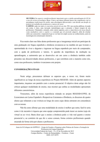 211

SILVEIRA:Um aspecto consideravelmente importante para a minha aprendizagem de LE foi
o uso do recurso tecnológico Skype. Com o uso desse software houve um rompimento com os
paradigmas tradicionais de ensino, uma abordagem diferenciada e sem dúvida um desafio às
práticas de trabalho dos professores e tutores do curso.
CAMPOS: cada vez mais se concretiza através do uso das TICs nas escolas públicas, levando
em conta, é claro, uma inovação metodológica que o presente e futuro exigem de nós
professores. Chamando a atenção, entre outros aspectos, para a importância da nossa função
como mediadores entre o sujeito e o conteúdo que ele pretende adquirir, além de orientar
sobre uso consciente e responsável que se vai fazer do amplo acesso ao conhecimento, junto às
tecnologias de comunicação interativa.

Fica muito claro nas falas destes professores que a insegurança inicial em participar de
uma graduação em língua espanhola a distância esvaneceu-se na medida em que tiveram a
oportunidade de viver e degustar e ingressar na língua espanhola por meio do computador,
com a ajuda de professores e tutores. A questão da importância da mediação na
aprendizagem, a autonomia que se desenvolve em um curso a distância também estão
presentes nas discursividades desses professores, o que corrobora com a maneira como nós,
como seus professores, também vivenciamos este projeto.

CONSIDERAÇÕES FINAIS

Neste artigo, procuramos delinear os aspectos que, a nosso ver, foram muito
significativos ao longo da nossa experiência no Projeto REGESD. Além de apontar aspectos
importantes, traçamos um paralelo com o ensino presencial. O objetivo deste artigo não foi
criticar qualquer modalidade de ensino, mas mostrar que ambas as modalidades apresentam
diferentes características.
Trouxemos, além da nossa experiência relatada no projeto REGESD-UFPEL de
Licenciatura em Letras Espanhol e Respectivas Literaturas a Distância, os discursos de quatro
alunos que relataram a sua vivência ao longo do curso cujas ideias entraram em consonância
com as nossas.
Não há como afirmar que uma modalidade de ensino é melhor que outra; fazê-lo seria
como ir de encontro à riqueza que uma equipe comprometida pode trazer ao ensino (seja ele
virtual ou ao vivo). Basta dizer que o ensino a distância pode e é tão real quanto o ensino
presencial e, ao contrário do que diz o senso comum, forma exímios profissionais quando
encarado de forma séria por alunos e professores.
Anais do II Colóquio do GEPPELE – Grupo de Estudos e Pesquisas sobre Práticas de Ensino e Formação de
Professores de Língua Espanhola
Universidade Federal do Ceará – 21 e 22 de Novembro de 2013
Campus Benfica – Centro de Humanidades – Fortaleza – Ceará
ISSN: 2237-8979

 
