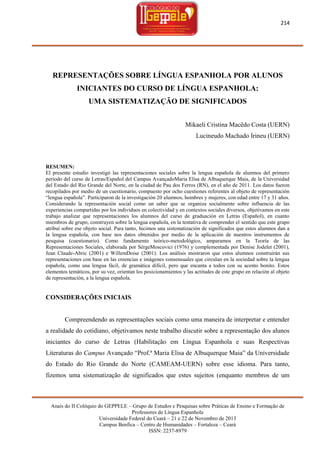 214

REPRESENTAÇÕES SOBRE LÍNGUA ESPANHOLA POR ALUNOS
INICIANTES DO CURSO DE LÍNGUA ESPANHOLA:
UMA SISTEMATIZAÇÃO DE SIGNIFICADOS
Mikaeli Cristina Macêdo Costa (UERN)
Lucineudo Machado Irineu (UERN)

RESUMEN:
El presente estudio investigó las representaciones sociales sobre la lengua española de alumnos del primero
período del curso de Letras/Español del Campus AvançadoMaria Elisa de Albuquerque Maia, de la Universidad
del Estado del Rio Grande del Norte, en la ciudad de Pau dos Ferros (RN), en el año de 2011. Los datos fueron
recopilados por medio de un cuestionario, compuesto por ocho cuestiones referentes al objeto de representación
―lengua española‖. Participaron de la investigación 20 alumnos, hombres y mujeres, con edad entre 17 y 31 años.
Considerando la representación social como un saber que se organiza socialmente sobre influencia de las
experiencias compartidas por los individuos en colectividad y en contextos sociales diversos, objetivamos en este
trabajo analizar que representaciones los alumnos del curso de graduación en Letras (Español), en cuanto
miembros de grupo, construyen sobre la lengua española, en la tentativa de comprender el sentido que este grupo
atribuí sobre ese objeto social. Para tanto, hicimos una sistematización de significados que estos alumnos dan a
la lengua española, con base nos datos obtenidos por medio de la aplicación de nuestros instrumentos de
pesquisa (cuestionario). Como fundamento teórico-metodológico, amparamos en la Teoría de las
Representaciones Sociales, elaborada por SèrgeMoscovici (1976) y complementada por Denise Jodelet (2001),
Jean Claude-Abric (2001) e WillemDoise (2001). Los análisis mostraron que estos alumnos construirán sus
representaciones con base en las creencias e imágenes consensuales que circulan en la sociedad sobre la lengua
española, como una lengua fácil, de gramática difícil, pero que encanta a todos con su acento bonito. Estos
elementos temáticos, por su vez, orientan los posicionamientos y las actitudes de este grupo en relación al objeto
de representación, a la lengua española.

CONSIDERAÇÕES INICIAIS

Compreendendo as representações sociais como uma maneira de interpretar e entender
a realidade do cotidiano, objetivamos neste trabalho discutir sobre a representação dos alunos
iniciantes do curso de Letras (Habilitação em Língua Espanhola e suas Respectivas
Literaturas do Campus Avançado ―Prof.ª Maria Elisa de Albuquerque Maia‖ da Universidade
do Estado do Rio Grande do Norte (CAMEAM-UERN) sobre esse idioma. Para tanto,
fizemos uma sistematização de significados que estes sujeitos (enquanto membros de um

Anais do II Colóquio do GEPPELE – Grupo de Estudos e Pesquisas sobre Práticas de Ensino e Formação de
Professores de Língua Espanhola
Universidade Federal do Ceará – 21 e 22 de Novembro de 2013
Campus Benfica – Centro de Humanidades – Fortaleza – Ceará
ISSN: 2237-8979

 