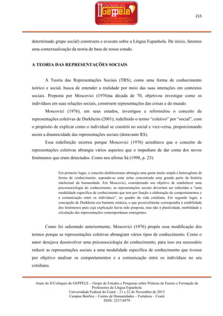 215

determinado grupo social) constroem e evocam sobre a Língua Espanhola. De início, faremos
uma contextualização da teoria de base de nosso estudo.

A TEORIA DAS REPRESENTAÇÕES SOCIAIS

A Teoria das Representações Sociais (TRS), como uma forma de conhecimento
teórico e social, busca de entender a realidade por meio das suas interações em contextos
sociais. Proposta por Moscovici (1976)na década de 70, objetivou investigar como os
indivíduos em suas relações sociais, constroem representações das coisas e do mundo.
Moscovici (1976), em seus estudos, investigou e reformulou o conceito de
representações coletivas de Durkheim (2001), redefinido o termo ―coletivo‖ por ―social‖, com
o propósito de explicar como o individual se constrói no social e vice-versa, proporcionando
assim a dinamicidade das representações sociais (doravante RS).
Essa redefinição ocorreu porque Moscovici (1976) acreditava que o conceito de
representações coletivas abrangia vários aspectos que o impediam de dar conta dos novos
fenômenos que eram detectados. Como nos afirma Sá (1998, p. 23):

Em primeiro lugar, o conceito durkheimiano abrangia uma gama muito ampla e heterogênea de
forma de conhecimento, supondo-se estar nelas concentrada uma grande parte da história
intelectual da humanidade. Em Moscovici, considerando seu objetivo de estabelecer uma
psicossociologia do conhecimento, as representações sociais deveriam ser reduzidas a ―uma
modalidade específica de conhecimento que tem por função a elaboração de comportamentos e
a comunicação entre os indivíduos‖, no quadro da vida cotidiana. Em segundo lugar, a
concepção de Durkheim era bastante estática, o que possivelmente correspondia à estabilidade
dos fenômenos para cuja explicação havia sido proposta, mas não à plasticidade, mobilidade e
circulação das representações contemporâneas emergentes.

Como foi salientado anteriormente, Moscovici (1976) propôs essa modificação dos
termos porque as representações coletivas abrangiam vários tipos de conhecimento. Como o
autor desejava desenvolver uma psicossociologia do conhecimento, para isso era necessário
reduzir as representações sociais a uma modalidade específica de conhecimento que tivesse
por objetivo analisar os comportamentos e a comunicação entre os indivíduos no seu
cotidiano.

Anais do II Colóquio do GEPPELE – Grupo de Estudos e Pesquisas sobre Práticas de Ensino e Formação de
Professores de Língua Espanhola
Universidade Federal do Ceará – 21 e 22 de Novembro de 2013
Campus Benfica – Centro de Humanidades – Fortaleza – Ceará
ISSN: 2237-8979

 