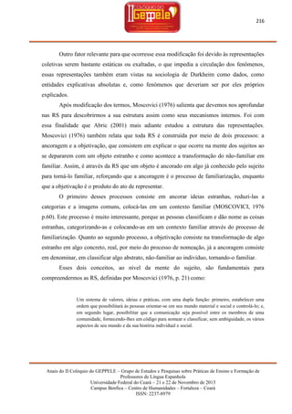 216

Outro fator relevante para que ocorresse essa modificação foi devido às representações
coletivas serem bastante estáticas ou exaltadas, o que impedia a circulação dos fenômenos,
essas representações também eram vistas na sociologia de Durkheim como dados, como
entidades explicativas absolutas e, como fenômenos que deveriam ser por eles próprios
explicados.
Após modificação dos termos, Moscovici (1976) salienta que devemos nos aprofundar
nas RS para descobrirmos a sua estrutura assim como seus mecanismos internos. Foi com
essa finalidade que Abric (2001) mais adiante estudou a estrutura das representações.
Moscovici (1976) também relata que toda RS é construída por meio de dois processos: a
ancoragem e a objetivação, que consistem em explicar o que ocorre na mente dos sujeitos ao
se depararem com um objeto estranho e como acontece a transformação do não-familiar em
familiar. Assim, é através da RS que um objeto é ancorado em algo já conhecido pelo sujeito
para torná-lo familiar, reforçando que a ancoragem é o processo de familiarização, enquanto
que a objetivação é o produto do ato de representar.
O primeiro desses processos consiste em ancorar ideias estranhas, reduzi-las a
categorias e a imagens comuns, colocá-las em um contexto familiar (MOSCOVICI, 1976
p.60). Este processo é muito interessante, porque as pessoas classificam e dão nome as coisas
estranhas, categorizando-as e colocando-as em um contexto familiar através do processo de
familiarização. Quanto ao segundo processo, a objetivação consiste na transformação de algo
estranho em algo concreto, real, por meio do processo de nomeação, já a ancoragem consiste
em denominar, em classificar algo abstrato, não-familiar ao indivíduo, tornando-o familiar.
Esses dois conceitos, ao nível da mente do sujeito, são fundamentais para
compreendermos as RS, definidas por Moscovici (1976, p. 21) como:

Um sistema de valores, ideias e práticas, com uma dupla função: primeiro, estabelecer uma
ordem que possibilitará às pessoas orientar-se em seu mundo material e social e controlá-lo; e,
em segundo lugar, possibilitar que a comunicação seja possível entre os membros de uma
comunidade, fornecendo-lhes um código para nomear e classificar, sem ambiguidade, os vários
aspectos de seu mundo e da sua história individual e social.

Anais do II Colóquio do GEPPELE – Grupo de Estudos e Pesquisas sobre Práticas de Ensino e Formação de
Professores de Língua Espanhola
Universidade Federal do Ceará – 21 e 22 de Novembro de 2013
Campus Benfica – Centro de Humanidades – Fortaleza – Ceará
ISSN: 2237-8979

 