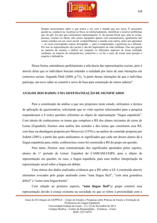 218

Sempre necessitamos saber o que temos a ver com o mundo que nos cerca. É necessário
ajustar-se, conduzir-se, localizar-se física ou intelectualmente, identificar e resolver problemas
que ele põe. Eis por que construímos representações. E, da mesma forma que, ante as coisas,
pessoas, eventos ou ideias, não somos equipados apenas com automatismos, igualmente não
somos isolados em um vazio social: compartilhamos o mundo com outros, neles nos apoiamos
— às vezes convergindo; outras, divergindo — para o compreender, o gerenciar ou o afrontar.
Por isso as representações são sociais e são tão importantes na vida cotidiana. Elas nos guiam
na maneira de nomear e definir em conjunto os diferentes aspectos de nossa realidade
cotidiana, na maneira de interpretá-los, estatuí-los e, se for o caso, de tomar uma posição a
respeito e defendê-la.

Dessa forma, entendemos perfeitamente a relevância das representações sociais, pois é
através delas que os indivíduos buscam entender a realidade por meio de suas interações em
contextos sociais. Segundo Dieb (2004, p.71), "a partir dessas interações de que o indivíduo
participa, um novo saber se constrói e serve de base para construção de outros saberes".

ANÁLISE DOS DADOS: UMA SISTEMATIZAÇÃO DE SIGNIFICADOS

Para a constituição da análise a que nos propomos neste estudo, utilizamos a técnica
de aplicação de questionários, solicitando que os vinte sujeitos selecionados para a pesquisa
respondessem a 8 (oito) questões referentes ao objeto de representação ―língua espanhola‖.
Com intuito de conhecermos os temas que compõem a RS dos alunos iniciantes do curso de
Letras (Espanhol), fizemos uma análise dos sentidos e dos temas que constituem essa RS,
com base na abordagem proposta por Moscovici (1976) e na análise de conteúdo proposta por
Jodelet (2001), a partir das quais analisamos os significados que cada um desses alunos dá à
língua espanhola para, então, conhecermos como foi construída a RS do grupo em questão.
Para tanto, fizemos uma sistematização dos significados apontados pelos sujeitos,
alunos do 1° período de Letras/ Espanhol do CAMEAM-UERN, para o objeto de
representação em questão, no caso, a língua espanhola, para uma melhor interpretação da
representação social sobre a língua em debate.
Uma síntese dos dados analisados evidencia que a RS sobre a LE é construída através
elementos evocados pelo grupo analisado como ―uma língua fácil‖, ―com uma gramática
difícil‖ e ―como uma língua bonita‖.
Com relação ao primeiro aspecto, “uma língua fácil”,o grupo constrói essa
representação devido à crença existente na sociedade no que se refere à proximidade com a
Anais do II Colóquio do GEPPELE – Grupo de Estudos e Pesquisas sobre Práticas de Ensino e Formação de
Professores de Língua Espanhola
Universidade Federal do Ceará – 21 e 22 de Novembro de 2013
Campus Benfica – Centro de Humanidades – Fortaleza – Ceará
ISSN: 2237-8979

 