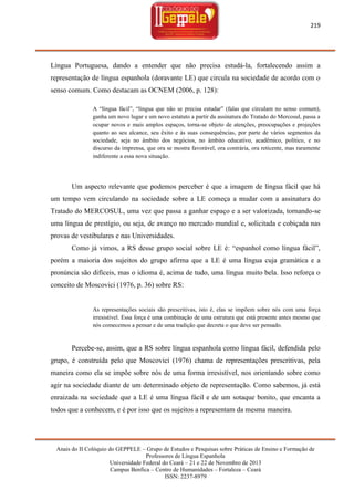 219

Língua Portuguesa, dando a entender que não precisa estudá-la, fortalecendo assim a
representação de língua espanhola (doravante LE) que circula na sociedade de acordo com o
senso comum. Como destacam as OCNEM (2006, p. 128):
A ―língua fácil‖, ―língua que não se precisa estudar‖ (falas que circulam no senso comum),
ganha um novo lugar e um novo estatuto a partir da assinatura do Tratado do Mercosul, passa a
ocupar novos e mais amplos espaços, torna-se objeto de atenções, preocupações e projeções
quanto ao seu alcance, seu êxito e às suas consequências, por parte de vários segmentos da
sociedade, seja no âmbito dos negócios, no âmbito educativo, acadêmico, político, e no
discurso da imprensa, que ora se mostra favorável, ora contrária, ora reticente, mas raramente
indiferente a essa nova situação.

Um aspecto relevante que podemos perceber é que a imagem de língua fácil que há
um tempo vem circulando na sociedade sobre a LE começa a mudar com a assinatura do
Tratado do MERCOSUL, uma vez que passa a ganhar espaço e a ser valorizada, tornando-se
uma língua de prestígio, ou seja, de avanço no mercado mundial e, solicitada e cobiçada nas
provas de vestibulares e nas Universidades.
Como já vimos, a RS desse grupo social sobre LE é: ―espanhol como língua fácil‖,
porém a maioria dos sujeitos do grupo afirma que a LE é uma língua cuja gramática e a
pronúncia são difíceis, mas o idioma é, acima de tudo, uma língua muito bela. Isso reforça o
conceito de Moscovici (1976, p. 36) sobre RS:

As representações sociais são prescritivas, isto é, elas se impõem sobre nós com uma força
irresistível. Essa força é uma combinação de uma estrutura que está presente antes mesmo que
nós comecemos a pensar e de uma tradição que decreta o que deve ser pensado.

Percebe-se, assim, que a RS sobre língua espanhola como língua fácil, defendida pelo
grupo, é construída pelo que Moscovici (1976) chama de representações prescritivas, pela
maneira como ela se impõe sobre nós de uma forma irresistível, nos orientando sobre como
agir na sociedade diante de um determinado objeto de representação. Como sabemos, já está
enraizada na sociedade que a LE é uma língua fácil e de um sotaque bonito, que encanta a
todos que a conhecem, e é por isso que os sujeitos a representam da mesma maneira.

Anais do II Colóquio do GEPPELE – Grupo de Estudos e Pesquisas sobre Práticas de Ensino e Formação de
Professores de Língua Espanhola
Universidade Federal do Ceará – 21 e 22 de Novembro de 2013
Campus Benfica – Centro de Humanidades – Fortaleza – Ceará
ISSN: 2237-8979

 