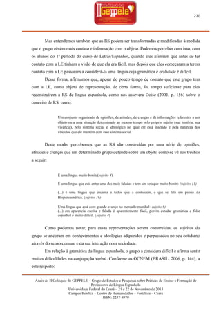 220

Mas entendemos também que as RS podem ser transformadas e modificadas à medida
que o grupo obtém mais contato e informação com o objeto. Podemos perceber com isso, com
os alunos do 1º período do curso de Letras/Espanhol, quando eles afirmam que antes de ter
contato com a LE tinham a visão de que ela era fácil, mas depois que eles começaram a terem
contato com a LE passaram a considerá-la uma língua cuja gramática e oralidade é difícil.
Dessa forma, afirmamos que, apesar do pouco tempo de contato que este grupo tem
com a LE, como objeto de representação, de certa forma, foi tempo suficiente para eles
reconstruírem a RS de língua espanhola, como nos assevera Doise (2001, p. 156) sobre o
conceito de RS, como:

Um conjunto organizado de opiniões, de atitudes, de crenças e de informações referentes a um
objeto ou a uma situação determinado ao mesmo tempo pelo próprio sujeito (sua história, sua
vivência), pelo sistema social e ideológico no qual ele está inserido e pela natureza dos
vínculos que ele mantém com esse sistema social.

Deste modo, percebemos que as RS são construídas por uma série de opiniões,
atitudes e crenças que um determinado grupo defende sobre um objeto como se vê nos trechos
a seguir:

É uma língua muito bonita(sujeito 4)
É uma língua que está entre uma das mais faladas e tem um sotaque muito bonito (sujeito 11)
(...) é uma língua que encanta a todos que a conhecem, e que se fala em países da
Hispanoamérica. (sujeito 16)
Uma língua que está com grande avanço no mercado mundial (sujeito 6)
(...) em aparencia escrita e falada é aparentemente fácil, porém estudar gramática e falar
espanhol é muito difícil. (sujeito 4)

Como podemos notar, para essas representações serem construídas, os sujeitos do
grupo se ancoram em conhecimentos e ideologias adquiridos e perpassados no seu cotidiano
através do senso comum e da sua interação com sociedade.
Em relação à gramática da língua espanhola, o grupo a considera difícil e afirma sentir
muitas dificuldades na conjugação verbal. Conforme as OCNEM (BRASIL, 2006, p. 144), a
este respeito:
Anais do II Colóquio do GEPPELE – Grupo de Estudos e Pesquisas sobre Práticas de Ensino e Formação de
Professores de Língua Espanhola
Universidade Federal do Ceará – 21 e 22 de Novembro de 2013
Campus Benfica – Centro de Humanidades – Fortaleza – Ceará
ISSN: 2237-8979

 