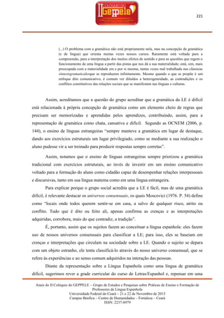 221

(...) O problema com a gramática não está propriamente nela, mas na concepção de gramática
(e de língua) que orienta muitas vezes nossos cursos. Raramente está voltada para a
compreensão, para a interpretação dos muitos efeitos de sentido e para as questões que regem o
funcionamento de uma língua a partir das pistas que nos dá a sua materialidade; está, sim, mais
preocupada com a materialidade em e por si mesma, tantas vezes mal trabalhada nas clássicas
síntesisgramaticalesque se reproduzem infinitamente. Mesmo quando o que se propõe é um
enfoque dito comunicativo, é comum ver diluídos a heterogeneidade, as contradições e os
conflitos constitutivos das relações sociais que se manifestam nas línguas e culturas.

Assim, acreditamos que a questão do grupo acreditar que a gramática da LE é difícil
está relacionada à própria concepção de gramática como um elemento cheio de regras que
precisam ser memorizadas e aprendidas pelos aprendizes, contribuindo, assim, para a
representação de gramática como chata, cansativa e difícil. Segundo as OCNEM (2006, p.
144), o ensino de línguas estrangeiras ―sempre manteve a gramática em lugar de destaque,
dando aos exercícios estruturais um lugar privilegiado, como se mediante a sua realização o
aluno pudesse vir a ser treinado para produzir respostas sempre corretas‖.
Assim, notamos que o ensino de línguas estrangeiras sempre priorizou a gramática
tradicional com exercícios estruturais, ao invés de investir em um ensino comunicativo
voltado para a formação do aluno como cidadão capaz de desempenhar relações interpessoais
e discursivas, tanto em sua língua materna como em uma língua estrangeira.
Para explicar porque o grupo social acredita que a LE é fácil, mas de uma gramática
difícil, é relevante destacar os universos consensuais, os quais Moscovici (1976. P. 54) define
como ―locais onde todos querem sentir-se em casa, a salvo de qualquer risco, atrito ou
conflito. Tudo que é dito ou feito ali, apenas confirma as crenças e as interpretações
adquiridas, corrobora, mais do que contradiz, a tradição‖.
É, portanto, assim que os sujeitos fazem ao conceituar a língua espanhola: eles fazem
uso de nossos universos consensuais para classificar a LE; para isso, eles se baseiam em
crenças e interpretações que circulam na sociedade sobre a LE. Quando o sujeito se depara
com um objeto estranho, ele tenta classificá-lo através do nosso universo consensual, que se
refere às experiências e ao senso comum adquiridos na interação das pessoas.
Diante da representação sobre a Língua Espanhola como uma língua de gramática
difícil, sugerimos rever a grade curricular do curso de Letras/Espanhol e, repensar em uma
Anais do II Colóquio do GEPPELE – Grupo de Estudos e Pesquisas sobre Práticas de Ensino e Formação de
Professores de Língua Espanhola
Universidade Federal do Ceará – 21 e 22 de Novembro de 2013
Campus Benfica – Centro de Humanidades – Fortaleza – Ceará
ISSN: 2237-8979

 