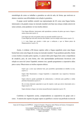 222

metodologia de como se trabalhar a gramática na sala de aula, de forma, que motivem os
alunos e amenize suas dificuldades com relação à gramática.
O grupo social também constrói sua representação da LE como uma língua bonita,
interessante e de grande avanço no mercado mundial com base nas crenças criadas através do
senso comum, como podemos ver nos trechos abaixo:
Uma língua diferente, interessante onde aprendemos costumes de países que usam a língua e
outras coisas mais (sujeito 3)
Uma língua que está com grande avanço no mercado mundial (sujeito 6)
É uma língua que está entre uma das mais faladas e tem um sotaque muito bonito (sujeito 11)
(...) é uma língua que encanta a todos que a conhecem, e que se falaem países da
Hispanoamérica. (sujeito 16)

Assim, é evidente a RS desses sujeitos sobre a língua espanhola como uma língua
bonita bem como uma língua de avanço no mercado mundial. O que podemos perceber, frente
a esses trechos evocados pelos sujeitos, é o prazer deles pela língua bem como a importância
de estudá-la, pois, de certa forma, eles vêm oportunidades profissionais favoráveis com
relação ao curso de Letras/ Espanhol, notamos isso, quando perguntamos a expectativa deles
para o curso. Observemos os trechos expostos abaixo:
Espero que o curso seja realmente bom, pois possibilite oportunidade de trabalho na área.
(sujeito 2)
Espero falar fluentemente a Lingua Espanhola e compreender suas respectivas literaturas
(sujeito 10)
Espero absorver grande quantidade de conhecimento, o suficiente para qualificar a minha
profissão futuramente (sujeito11)
Há, mi tornar altamente capacitado no que diz respeito a tudo que estiver relacionado com a
língua (sujeito 18)
Espero dominar a língua e me tornar uma profissional competente (sujeito 19)

Conforme os fragmentos acima, compreendemos as expectativas do grupo com o
curso. A maioria dos sujeitos do grupo espera se qualificar e exercer sua profissão na área de

Anais do II Colóquio do GEPPELE – Grupo de Estudos e Pesquisas sobre Práticas de Ensino e Formação de
Professores de Língua Espanhola
Universidade Federal do Ceará – 21 e 22 de Novembro de 2013
Campus Benfica – Centro de Humanidades – Fortaleza – Ceará
ISSN: 2237-8979

 