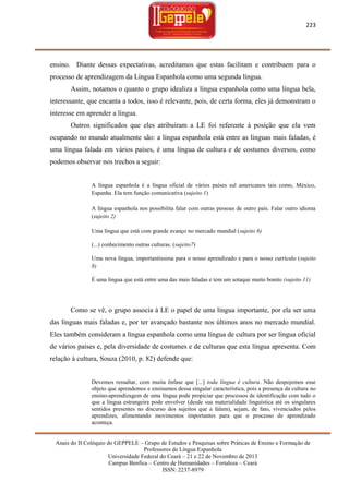 223

ensino. Diante dessas expectativas, acreditamos que estas facilitam e contribuem para o
processo de aprendizagem da Língua Espanhola como uma segunda língua.
Assim, notamos o quanto o grupo idealiza a língua espanhola como uma língua bela,
interessante, que encanta a todos, isso é relevante, pois, de certa forma, eles já demonstram o
interesse em aprender a língua.
Outros significados que eles atribuíram a LE foi referente à posição que ela vem
ocupando no mundo atualmente são: a língua espanhola está entre as línguas mais faladas, é
uma língua falada em vários países, é uma língua de cultura e de costumes diversos, como
podemos observar nos trechos a seguir:

A língua espanhola é a língua oficial de vários países sul americanos tais como, México,
Espanha. Ela tem função comunicativa (sujeito 1)
A língua espanhola nos possibilita falar com outras pessoas de outro país. Falar outro idioma
(sujeito 2)
Uma língua que está com grande avanço no mercado mundial (sujeito 6)
(...) conhecimento outras culturas. (sujeito7)
Uma nova língua, importantíssima para o nosso aprendizado e para o nosso currículo (sujeito
8)
É uma língua que está entre uma das mais faladas e tem um sotaque muito bonito (sujeito 11)

Como se vê, o grupo associa à LE o papel de uma língua importante, por ela ser uma
das línguas mais faladas e, por ter avançado bastante nos últimos anos no mercado mundial.
Eles também consideram a língua espanhola como uma língua de cultura por ser língua oficial
de vários países e, pela diversidade de costumes e de culturas que esta língua apresenta. Com
relação à cultura, Souza (2010, p. 82) defende que:

Devemos ressaltar, com muita ênfase que [...] toda língua é cultura. Não despojemos esse
objeto que aprendemos e ensinamos dessa singular característica, pois a presença da cultura no
ensino-aprendizagem de uma língua pode propiciar que processos de identificação com tudo o
que a língua estrangeira pode envolver (desde sua materialidade linguística até os singulares
sentidos presentes no discurso dos sujeitos que a falam), sejam, de fato, vivenciados pelos
aprendizes, alimentando movimentos importantes para que o processo de aprendizado
aconteça.
Anais do II Colóquio do GEPPELE – Grupo de Estudos e Pesquisas sobre Práticas de Ensino e Formação de
Professores de Língua Espanhola
Universidade Federal do Ceará – 21 e 22 de Novembro de 2013
Campus Benfica – Centro de Humanidades – Fortaleza – Ceará
ISSN: 2237-8979

 