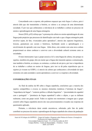 224

Concordando com o exposto, não podemos esquecer que toda língua é cultura, pois é
através dela que são transmitidos a história, os valores e as crenças de uma determinada
sociedade. É por isso que enfatizamos a relevância de se trabalhar a cultura no processo de
ensino e aprendizagem de uma língua estrangeira.
Souza (2010, p.82) reforça que ―a presença da cultura no ensino-aprendizagem de uma
língua pode propiciar que processos de identificação com tudo o que a língua estrangeira pode
envolver sejam, de fato, vivenciados pelos aprendizes‖, através dos aspectos linguísticos,
lexicais, gramaticais aos sociais e históricos, facilitando assim a aprendizagem e o
envolvimento do aprendiz com essa língua. Além disso, este contato com uma nova cultura
proporcionará ao aluno conhecer e conviver com a diversidade cultural existente entre as
sociedades.
O mais interessante é que o grupo associa a LE a uma língua de cultura, isto porque os
sujeitos, membros do grupo, têm em mente que a língua não transmite apenas a comunicação,
mas também a história, as crenças, os costumes, a cultura de um povo, por isso a importância
de se trabalhar a cultura no ensino de línguas, pois isso se dá pelas experiências que os
sujeitos já viveram na UERN, e é através da cultura que conhecemos a diversidade de tipos
existentes em cada sociedade e assim aprendemos a conviver e a respeitar a diversidade.

CONSIDERAÇÕES FINAIS

Ao final da análise da RS sobre a língua espanhola, concluímos que a maioria dos
sujeitos compartilhou e evocou os mesmos elementos temáticos (―estrutura da língua‖―importância da língua‖- ―contexto político e difusão linguística‖ - ―proximidade do espanhol
com o português‖ - ―pronúncia da língua espanhola‖) sobre o objeto, o que os definem
realmente, como um grupo social. Todos os sujeitos nos mostraram a imagem que o grupo
constrói sobre língua espanhola através dos seus posicionamentos evocados nas respostas do
questionário aplicado.
Portanto, a relevância deste estudo encontra-se, sobretudo, pelo fato de poder
contribuir no processo de ensino e aprendizagem da língua espanhola dos alunos da graduação
Anais do II Colóquio do GEPPELE – Grupo de Estudos e Pesquisas sobre Práticas de Ensino e Formação de
Professores de Língua Espanhola
Universidade Federal do Ceará – 21 e 22 de Novembro de 2013
Campus Benfica – Centro de Humanidades – Fortaleza – Ceará
ISSN: 2237-8979

 