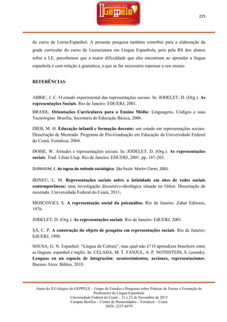 225

do curso de Letras/Espanhol. A presente pesquisa também contribui para a elaboração da
grade curricular do curso de Licenciatura em Língua Espanhola, pois pela RS dos alunos
sobre a LE, percebemos que a maior dificuldade que eles encontram ao aprender a língua
espanhola é com relação à gramática, o que se faz necessário repensar o seu ensino.

REFERÊNCIAS

ABRIC, J. C. O estudo experimental das representações sociais. In: JODELET, D. (Org.). As
representações Sociais. Rio de Janeiro: EDUERJ, 2001.
BRASIL. Orientações Curriculares para o Ensino Médio: Linguagens, Códigos e suas
Tecnologias. Brasília, Secretaria de Educação Básica, 2006.
DIEB, M. H. Educação infantil e formação docente: um estudo em representações sociais.
Dissertação de Mestrado. Programa de Pós-Graduação em Educação da Universidade Federal
do Ceará: Fortaleza, 2004.
DOISE, W. Atitudes e representações sociais. In: JODELET, D. (Org.). As representações
sociais. Trad. Lílian Ulup. Rio de Janeiro: EDUERJ, 2001. pp. 187-203.
DURKHEIM, E. As regras do método sociológico. São Paulo: Martin Claret, 2001.

IRINEU, L. M. Representações sociais sobre a latinidade em sites de redes sociais
contemporâneas: uma investigação discursivo-ideológica situada no Orkut. Dissertação de
mestrado. Universidade Federal do Ceará, 2011.
MOSCOVICI, S. A representação social da psicanálise. Rio de Janeiro: Zahar Editores,
1976.
JODELET, D. (Org.). As representações sociais. Rio de Janeiro: EdUERJ, 2001.
SÁ, C. P. A construção do objeto de pesquisa em representações sociais. Rio de Janeiro:
EdUERJ, 1998.
SOUSA, G. N. Espanhol: ―Língua de Cultura‖, mas qual não é? O aprendizes brasileiro entre
as línguas: espanhol e inglês. In: CELADA, M. T. FANJUL, A. P. NOTHSTEIN, S. (coords).
Lenguas en un espacio de integración: acontecimientos, acciones, representaciones.
Buenos Aires: Biblos, 2010.

Anais do II Colóquio do GEPPELE – Grupo de Estudos e Pesquisas sobre Práticas de Ensino e Formação de
Professores de Língua Espanhola
Universidade Federal do Ceará – 21 e 22 de Novembro de 2013
Campus Benfica – Centro de Humanidades – Fortaleza – Ceará
ISSN: 2237-8979

 