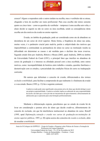 228

crescer? Alguns a respondem cedo e outros tardam na escolha, mas o vestibular não se atrasa,
chegando a hora de escolher um rumo profissional. Para essa escolha não temos somente
quatro ou cinco itens – como as questões de vestibular – tampouco é uma escolha sem volta, o
aluno decide se seguirá ou não no curso ou área escolhida, sendo as conseqüências desta
escolha um dos motivos da evasão no ensino superior.
Evasão, no âmbito da graduação, pode ser considerada como ato de abandono ou
desistência de um curso de nível superior. Desta forma, a freqüência do aluno nas aulas,
muitas vezes, é o parâmetro crucial para medi-la, porém a subjetividade dos motivos que
impossibilitam a continuidade ou permanência do aluno no curso ou instituição resulta na
dificuldade em determinar as causas e até medidas para o declínio das taxas evasivas.
Segundo estudo feito por Andriola, Ribeiro e Moura (2003, apud Andriola, 2009) no âmbito
da Universidade Federal do Ceará (UFC), o principal fator que interfere no abandono de
cursos de graduação é o interesse ou afinidade pessoal com a área escolhida, entre outros
motivos, como: incompatibilidade de horários entre trabalho e estudos, questões familiares e
desmotivação com os estudos, e precariedade das condições físicas do curso ou inadequação
curricular.
Há autores que delimitam o conceito de evasão, diferenciando-a dos termos
exclusão e mobilidade, para facilitar a compreensão do que realmente é o fenômeno da evasão
e o seu estudo. Bueno (1993; p. 13) faz o seguinte contraste:
A palavra evasão pode estar significando uma postura ativa do aluno que decide desligar-se por
sua própria responsabilidade. A palavra exclusão implica na admissão de uma responsabilidade
da escola e de tudo que a cerca por não ter mecanismos de aproveitamento e direcionamento do
adolescente que se apresenta para uma formação profissionalizante.

Mediante a diferenciação exposta, percebemos que no estudo da evasão há de
levar em consideração a postura ativa do aluno que decide evadir-se, diferentemente do
conceito de exclusão, em que há interferência institucional no abandono do curso. Ristoff
(1995, apud Diplomação, retenção e evasão nos cursos de graduação em instituições de
ensino superior públicas, 1997, p. 20) opina acerca dos conceitos de evasão e exclusão, além
de ressaltar a mobilidade:
Anais do II Colóquio do GEPPELE – Grupo de Estudos e Pesquisas sobre Práticas de Ensino e Formação de
Professores de Língua Espanhola
Universidade Federal do Ceará – 21 e 22 de Novembro de 2013
Campus Benfica – Centro de Humanidades – Fortaleza – Ceará
ISSN: 2237-8979

 