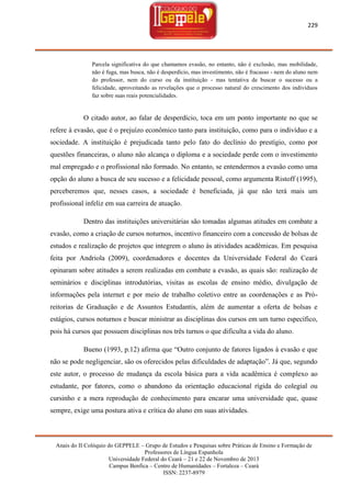 229

Parcela significativa do que chamamos evasão, no entanto, não é exclusão, mas mobilidade,
não é fuga, mas busca, não é desperdício, mas investimento, não é fracasso - nem do aluno nem
do professor, nem do curso ou da instituição - mas tentativa de buscar o sucesso ou a
felicidade, aproveitando as revelações que o processo natural do crescimento dos indivíduos
faz sobre suas reais potencialidades.

O citado autor, ao falar de desperdício, toca em um ponto importante no que se
refere à evasão, que é o prejuízo econômico tanto para instituição, como para o indivíduo e a
sociedade. A instituição é prejudicada tanto pelo fato do declínio do prestígio, como por
questões financeiras, o aluno não alcança o diploma e a sociedade perde com o investimento
mal empregado e o profissional não formado. No entanto, se entendermos a evasão como uma
opção do aluno a busca de seu sucesso e a felicidade pessoal, como argumenta Ristoff (1995),
perceberemos que, nesses casos, a sociedade é beneficiada, já que não terá mais um
profissional infeliz em sua carreira de atuação.
Dentro das instituições universitárias são tomadas algumas atitudes em combate a
evasão, como a criação de cursos noturnos, incentivo financeiro com a concessão de bolsas de
estudos e realização de projetos que integrem o aluno às atividades acadêmicas. Em pesquisa
feita por Andriola (2009), coordenadores e docentes da Universidade Federal do Ceará
opinaram sobre atitudes a serem realizadas em combate a evasão, as quais são: realização de
seminários e disciplinas introdutórias, visitas as escolas de ensino médio, divulgação de
informações pela internet e por meio de trabalho coletivo entre as coordenações e as Próreitorias de Graduação e de Assuntos Estudantis, além de aumentar a oferta de bolsas e
estágios, cursos noturnos e buscar ministrar as disciplinas dos cursos em um turno específico,
pois há cursos que possuem disciplinas nos três turnos o que dificulta a vida do aluno.
Bueno (1993, p.12) afirma que ―Outro conjunto de fatores ligados à evasão e que
não se pode negligenciar, são os oferecidos pelas dificuldades de adaptação‖. Já que, segundo
este autor, o processo de mudança da escola básica para a vida acadêmica é complexo ao
estudante, por fatores, como o abandono da orientação educacional rígida do colegial ou
cursinho e a mera reprodução de conhecimento para encarar uma universidade que, quase
sempre, exige uma postura ativa e crítica do aluno em suas atividades.

Anais do II Colóquio do GEPPELE – Grupo de Estudos e Pesquisas sobre Práticas de Ensino e Formação de
Professores de Língua Espanhola
Universidade Federal do Ceará – 21 e 22 de Novembro de 2013
Campus Benfica – Centro de Humanidades – Fortaleza – Ceará
ISSN: 2237-8979

 