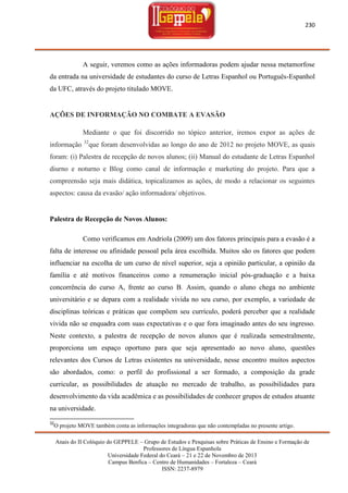 230

A seguir, veremos como as ações informadoras podem ajudar nessa metamorfose
da entrada na universidade de estudantes do curso de Letras Espanhol ou Português-Espanhol
da UFC, através do projeto titulado MOVE.

AÇÕES DE INFORMAÇÃO NO COMBATE A EVASÃO
Mediante o que foi discorrido no tópico anterior, iremos expor as ações de
informação

32

que foram desenvolvidas ao longo do ano de 2012 no projeto MOVE, as quais

foram: (i) Palestra de recepção de novos alunos; (ii) Manual do estudante de Letras Espanhol
diurno e noturno e Blog como canal de informação e marketing do projeto. Para que a
compreensão seja mais didática, topicalizamos as ações, de modo a relacionar os seguintes
aspectos: causa da evasão/ ação informadora/ objetivos.

Palestra de Recepção de Novos Alunos:
Como verificamos em Andriola (2009) um dos fatores principais para a evasão é a
falta de interesse ou afinidade pessoal pela área escolhida. Muitos são os fatores que podem
influenciar na escolha de um curso de nível superior, seja a opinião particular, a opinião da
família e até motivos financeiros como a renumeração inicial pós-graduação e a baixa
concorrência do curso A, frente ao curso B. Assim, quando o aluno chega no ambiente
universitário e se depara com a realidade vivida no seu curso, por exemplo, a variedade de
disciplinas teóricas e práticas que compõem seu currículo, poderá perceber que a realidade
vivida não se enquadra com suas expectativas e o que fora imaginado antes do seu ingresso.
Neste contexto, a palestra de recepção de novos alunos que é realizada semestralmente,
proporciona um espaço oportuno para que seja apresentado ao novo aluno, questões
relevantes dos Cursos de Letras existentes na universidade, nesse encontro muitos aspectos
são abordados, como: o perfil do profissional a ser formado, a composição da grade
curricular, as possibilidades de atuação no mercado de trabalho, as possibilidades para
desenvolvimento da vida acadêmica e as possibilidades de conhecer grupos de estudos atuante
na universidade.
32

O projeto MOVE também conta as informações integradoras que não contempladas no presente artigo.
Anais do II Colóquio do GEPPELE – Grupo de Estudos e Pesquisas sobre Práticas de Ensino e Formação de
Professores de Língua Espanhola
Universidade Federal do Ceará – 21 e 22 de Novembro de 2013
Campus Benfica – Centro de Humanidades – Fortaleza – Ceará
ISSN: 2237-8979

 