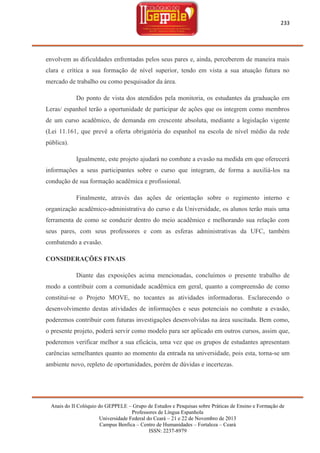 233

envolvem as dificuldades enfrentadas pelos seus pares e, ainda, perceberem de maneira mais
clara e crítica a sua formação de nível superior, tendo em vista a sua atuação futura no
mercado de trabalho ou como pesquisador da área.
Do ponto de vista dos atendidos pela monitoria, os estudantes da graduação em
Leras/ espanhol terão a oportunidade de participar de ações que os integrem como membros
de um curso acadêmico, de demanda em crescente absoluta, mediante a legislação vigente
(Lei 11.161, que prevê a oferta obrigatória do espanhol na escola de nível médio da rede
pública).
Igualmente, este projeto ajudará no combate a evasão na medida em que oferecerá
informações a seus participantes sobre o curso que integram, de forma a auxiliá-los na
condução de sua formação acadêmica e profissional.
Finalmente, através das ações de orientação sobre o regimento interno e
organização acadêmico-administrativa do curso e da Universidade, os alunos terão mais uma
ferramenta de como se conduzir dentro do meio acadêmico e melhorando sua relação com
seus pares, com seus professores e com as esferas administrativas da UFC, também
combatendo a evasão.
CONSIDERAÇÕES FINAIS
Diante das exposições acima mencionadas, concluímos o presente trabalho de
modo a contribuir com a comunidade acadêmica em geral, quanto a compreensão de como
constitui-se o Projeto MOVE, no tocantes as atividades informadoras. Esclarecendo o
desenvolvimento destas atividades de informações e seus potenciais no combate a evasão,
poderemos contribuir com futuras investigações desenvolvidas na área suscitada. Bem como,
o presente projeto, poderá servir como modelo para ser aplicado em outros cursos, assim que,
poderemos verificar melhor a sua eficácia, uma vez que os grupos de estudantes apresentam
carências semelhantes quanto ao momento da entrada na universidade, pois esta, torna-se um
ambiente novo, repleto de oportunidades, porém de dúvidas e incertezas.

Anais do II Colóquio do GEPPELE – Grupo de Estudos e Pesquisas sobre Práticas de Ensino e Formação de
Professores de Língua Espanhola
Universidade Federal do Ceará – 21 e 22 de Novembro de 2013
Campus Benfica – Centro de Humanidades – Fortaleza – Ceará
ISSN: 2237-8979

 
