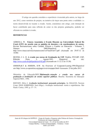234

O artigo em questão considera a experiência vivenciada pela autora, no largo do
ano 2012, como monitora do projeto, na tentativa de traçar uma ponte entre a realidade e a
teoria desenvolvida no tocante a evasão. Assim, concluímos este artigo, com intenção de
haver contribuído para uma reflexão de como os dos projetos graduações, poderão ser
eficiente no combate à evasão.
REFERENCIAS

ADRIOLA, W. Fatores Associados à Evasão Discente na Universidade Federal Do
Ceará (UFC) de acordo com as opiniões de docentes e de coordenadores de cursos.
Revista Iberoamericana sobre Calidad, Eficacia y Cambio en Educación - Volumen 7,
Número
4,
2009.Disponível
no
site:
http://www.rinace.net/reice/numeros/arts/vol7num4/art17.pdf (Acessado em 29.07.12 às
14:00)
BUENO, J. L. O. A evasão nos cursos de Graduação da USP. Paidéia, FFCLRP- USP,
Ribeirão
Preto,
5,
Agosto/1993.
Disponível
no
site:
http://www.scielo.br/pdf/paideia/n5/02.pdf (Acessado em 11.12.12 às 15:30)
JOHSON,R.T & JOHSON, D.W. An Overview of CooperativLearnig.1994.Disponível
em<http://www.co-operatiion.org/pages/overviewpaper.html>Acessoem: 25 de julho 2013
Ministério da Educação/MEC.Diplomação, retenção e evasão nos cursos de
graduação em instituições de ensino superior públicas. Brasília: Secretaria de Educação
Superior/MEC, 1996.
RISTOFF, Dilvo I. Avaliação institucional: pensando princípios. In: BALZAN, Newton
Cesar; DIAS SOBRINHO, José (Orgs.). Avaliação institucional: teoria e experiências. São
Paulo: Cortez, 1995. p. 37 - 51.

Anais do II Colóquio do GEPPELE – Grupo de Estudos e Pesquisas sobre Práticas de Ensino e Formação de
Professores de Língua Espanhola
Universidade Federal do Ceará – 21 e 22 de Novembro de 2013
Campus Benfica – Centro de Humanidades – Fortaleza – Ceará
ISSN: 2237-8979

 
