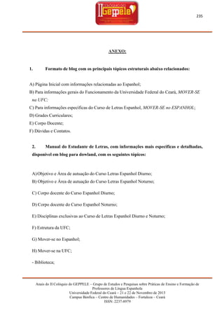 235

ANEXO:

1.

Formato de blog com os principais tópicos estruturais abaixo relacionados:

A) Página Inicial com informações relacionadas ao Espanhol;
B) Para informações gerais do Funcionamento da Universidade Federal do Ceará, MOVER-SE
na UFC;
C) Para informações específicas do Curso de Letras Espanhol, MOVER-SE no ESPANHOL;
D) Grades Curriculares;
E) Corpo Docente;
F) Dúvidas e Contatos.

2.

Manual do Estudante de Letras, com informações mais especificas e detalhadas,

disponível em blog para dowland, com os seguintes tópicos:

A) Objetivo e Área de autuação do Curso Letras Espanhol Diurno;
B) Objetivo e Área de autuação do Curso Letras Espanhol Noturno;
C) Corpo docente do Curso Espanhol Diurno;
D) Corpo docente do Curso Espanhol Noturno;
E) Disciplinas exclusivas ao Curso de Letras Espanhol Diurno e Noturno;
F) Estrutura da UFC;
G) Mover-se no Espanhol;
H) Mover-se na UFC;
- Biblioteca;

Anais do II Colóquio do GEPPELE – Grupo de Estudos e Pesquisas sobre Práticas de Ensino e Formação de
Professores de Língua Espanhola
Universidade Federal do Ceará – 21 e 22 de Novembro de 2013
Campus Benfica – Centro de Humanidades – Fortaleza – Ceará
ISSN: 2237-8979

 