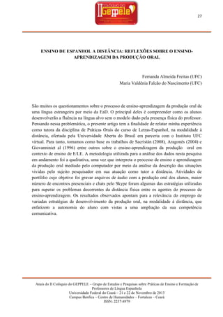27

ENSINO DE ESPANHOL A DISTÂNCIA: REFLEXÕES SOBRE O ENSINOAPRENDIZAGEM DA PRODUÇÃO ORAL

Fernanda Almeida Freitas (UFC)
Maria Valdênia Falcão do Nascimento (UFC)

São muitos os questionamentos sobre o processo de ensino-aprendizagem da produção oral de
uma língua estrangeira por meio da EaD. O principal deles é compreender como os alunos
desenvolverão a fluência na língua alvo sem o modelo dado pela presença física do professor.
Pensando nessa problemática, o presente artigo tem a finalidade de relatar minha experiência
como tutora da disciplina de Práticas Orais do curso de Letras-Espanhol, na modalidade à
distância, ofertada pela Universidade Aberta do Brasil em parceria com o Instituto UFC
virtual. Para tanto, tomamos como base os trabalhos de Sacristán (2008), Aragonés (2004) e
Giovanniniet al (1996) entre outros sobre o ensino-aprendizagem da produção oral em
contexto de ensino de E/LE. A metodologia utilizada para a análise dos dados nesta pesquisa
em andamento foi a qualitativa, uma vez que interpreta o processo de ensino e aprendizagem
da produção oral mediado pelo computador por meio da análise da descrição das situações
vividas pelo sujeito pesquisador em sua atuação como tutor a distância. Atividades de
portfólio cujo objetivo foi gravar arquivos de áudio com a produção oral dos alunos, maior
número de encontros presenciais e chats pelo Skype foram algumas das estratégias utilizadas
para superar os problemas decorrentes da distância física entre os agentes do processo de
ensino-aprendizagem. Os resultados observados apontam para a relevância do emprego de
variadas estratégias de desenvolvimento da produção oral, na modalidade à distância, que
enfatizem a autonomia do aluno com vistas a uma ampliação da sua competência
comunicativa.

Anais do II Colóquio do GEPPELE – Grupo de Estudos e Pesquisas sobre Práticas de Ensino e Formação de
Professores de Língua Espanhola
Universidade Federal do Ceará – 21 e 22 de Novembro de 2013
Campus Benfica – Centro de Humanidades – Fortaleza – Ceará
ISSN: 2237-8979

 