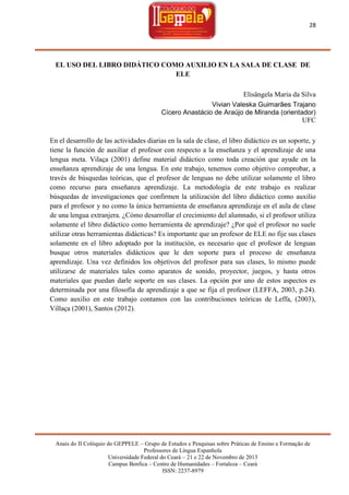 28

EL USO DEL LIBRO DIDÁTICO COMO AUXILIO EN LA SALA DE CLASE DE
ELE
Elisângela Maria da Silva
Vivian Valeska Guimarães Trajano
Cícero Anastácio de Araújo de Miranda (orientador)
UFC
En el desarrollo de las actividades diarias en la sala de clase, el libro didáctico es un soporte, y
tiene la función de auxiliar el profesor con respecto a la enseñanza y el aprendizaje de una
lengua meta. Vilaça (2001) define material didáctico como toda creación que ayude en la
enseñanza aprendizaje de una lengua. En este trabajo, tenemos como objetivo comprobar, a
través de búsquedas teóricas, que el profesor de lenguas no debe utilizar solamente el libro
como recurso para enseñanza aprendizaje. La metodología de este trabajo es realizar
búsquedas de investigaciones que confirmen la utilización del libro didáctico como auxilio
para el profesor y no como la única herramienta de enseñanza aprendizaje en el aula de clase
de una lengua extranjera. ¿Cómo desarrollar el crecimiento del alumnado, si el profesor utiliza
solamente el libro didáctico como herramienta de aprendizaje? ¿Por qué el profesor no suele
utilizar otras herramientas didácticas? Es importante que un profesor de ELE no fije sus clases
solamente en el libro adoptado por la institución, es necesario que el profesor de lenguas
busque otros materiales didácticos que le den soporte para el proceso de enseñanza
aprendizaje. Una vez definidos los objetivos del profesor para sus clases, lo mismo puede
utilizarse de materiales tales como aparatos de sonido, proyector, juegos, y hasta otros
materiales que puedan darle soporte en sus clases. La opción por uno de estos aspectos es
determinada por una filosofía de aprendizaje a que se fija el profesor (LEFFA, 2003, p.24).
Como auxilio en este trabajo contamos con las contribuciones teóricas de Leffa, (2003),
Villaça (2001), Santos (2012).

Anais do II Colóquio do GEPPELE – Grupo de Estudos e Pesquisas sobre Práticas de Ensino e Formação de
Professores de Língua Espanhola
Universidade Federal do Ceará – 21 e 22 de Novembro de 2013
Campus Benfica – Centro de Humanidades – Fortaleza – Ceará
ISSN: 2237-8979

 
