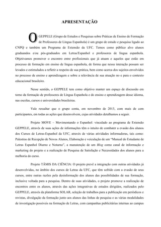 APRESENTAÇÃO

O

GEPPELE (Grupo de Estudos e Pesquisas sobre Práticas de Ensino de Formação
de Professores de Língua Espanhola) é um grupo de estudo e pesquisa ligado ao

CNPQ e também um Programa de Extensão da UFC. Temos como público alvo alunos
graduandos e/ou pós-graduados em Letras/Espanhol e professores de língua espanhola.
Objetivamos promover o encontro entre profissionais que já atuam e aqueles que estão em
processo de formação em ensino de língua espanhola, de forma que nessa interação possam ser
levados e estimulados a refletir a respeito de sua prática, bem como acerca dos sujeitos envolvidos
no processo de ensino e aprendizagem e sobre a relevância de sua atuação no e para o contexto
educacional brasileiro.
Nesse sentido, o GEPPELE tem como objetivo manter um espaço de discussão em
torno da formação de professores de Língua Espanhola e do ensino e aprendizagem desse idioma,
nas escolas, cursos e universidades brasileiras.
Vale ressaltar que o grupo conta, em novembro de 2013, com mais de cem
participantes, em todas as ações que desenvolvem, cujas atividades detalhamos a seguir.
Projeto MOVE – Movimentando o Espanhol: vinculado ao programa de Extensão
GEPPELE, através de suas ações de informações têm o intuito de combater a evasão dos alunos
dos Cursos de Letras-Espanhol da UFC, através de várias atividades informadoras, tais como:
Palestras de Recepção de Novos Alunos, Elaboração e veiculação de um ―Manual do Estudante de
Letras Espanhol Diurno e Noturno‖, a manutenção de um Blog como canal de informação e
marketing do projeto e a realização de Pesquisa de Satisfação e Necessidades dos alunos para a
melhoria do curso.
Projeto TÂMIS DA CIÊNCIA: O projeto prevê a integração com outras atividades já
desenvolvidas, no âmbito dos cursos de Letras da UFC, que têm sofrido com a evasão de seus
cursos, entre outras razões pela desinformação dos alunos das possibilidades de sua formação,
inclusive voltada para a pesquisa. Dentro de suas atividades, o projeto promove a realização de
encontros entre os alunos, através das ações integrativas de estudos dirigidos, realizados pelo
GEPPELE, através da plataforma SOLAR, seleção de trabalhos para a publicação em periódicos e
revistas, divulgação da formação junto aos alunos das linhas de pesquisa e as várias modalidades
de investigação possíveis na formação de Letras, com campanhas publicitárias internas ao campus

 