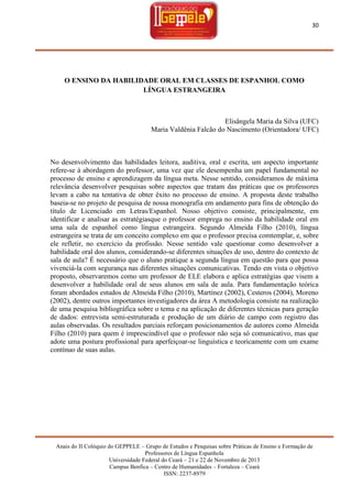 30

O ENSINO DA HABILIDADE ORAL EM CLASSES DE ESPANHOL COMO
LÍNGUA ESTRANGEIRA

Elisângela Maria da Silva (UFC)
Maria Valdênia Falcão do Nascimento (Orientadora/ UFC)

No desenvolvimento das habilidades leitora, auditiva, oral e escrita, um aspecto importante
refere-se à abordagem do professor, uma vez que ele desempenha um papel fundamental no
processo de ensino e aprendizagem da língua meta. Nesse sentido, consideramos de máxima
relevância desenvolver pesquisas sobre aspectos que tratam das práticas que os professores
levam a cabo na tentativa de obter êxito no processo de ensino. A proposta deste trabalho
baseia-se no projeto de pesquisa de nossa monografia em andamento para fins de obtenção do
título de Licenciado em Letras/Espanhol. Nosso objetivo consiste, principalmente, em
identificar e analisar as estratégiasque o professor emprega no ensino da habilidade oral em
uma sala de espanhol como língua estrangeira. Segundo Almeida Filho (2010), língua
estrangeira se trata de um conceito complexo em que o professor precisa comtemplar, e, sobre
ele refletir, no exercício da profissão. Nesse sentido vale questionar como desenvolver a
habilidade oral dos alunos, considerando-se diferentes situações de uso, dentro do contexto de
sala de aula? É necessário que o aluno pratique a segunda língua em questão para que possa
vivenciá-la com segurança nas diferentes situações comunicativas. Tendo em vista o objetivo
proposto, observaremos como um professor de ELE elabora e aplica estratégias que visem a
desenvolver a habilidade oral de seus alunos em sala de aula. Para fundamentação teórica
foram abordados estudos de Almeida Filho (2010), Martínez (2002), Cesteros (2004), Moreno
(2002), dentre outros importantes investigadores da área A metodologia consiste na realização
de uma pesquisa bibliográfica sobre o tema e na aplicação de diferentes técnicas para geração
de dados: entrevista semi-estruturada e produção de um diário de campo com registro das
aulas observadas. Os resultados parciais reforçam posicionamentos de autores como Almeida
Filho (2010) para quem é imprescindível que o professor não seja só comunicativo, mas que
adote uma postura profissional para aperfeiçoar-se linguística e teoricamente com um exame
contínuo de suas aulas.

Anais do II Colóquio do GEPPELE – Grupo de Estudos e Pesquisas sobre Práticas de Ensino e Formação de
Professores de Língua Espanhola
Universidade Federal do Ceará – 21 e 22 de Novembro de 2013
Campus Benfica – Centro de Humanidades – Fortaleza – Ceará
ISSN: 2237-8979

 