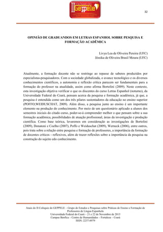 32

OPINIÃO DE GRADUANDOS EM LETRAS ESPANHOL SOBRE PESQUISA E
FORMAÇÃO ACADÊMICA

Livya Lea de Oliveira Pereira (UFC)
Jéssika de Oliveira Brasil Moura (UFC)

Atualmente, a formação docente não se restringe ao repasse de saberes produzidos por
especialistas-pesquisadores. Com a sociedade globalizada, o avance tecnológico e os diversos
conhecimentos científicos, a autonomia e reflexão crítica parecem ser fundamentais para a
formação do professor na atualidade, assim como afirma Bortolini (2009). Neste contexto,
esta investigação objetiva verificar o que os discentes do curso Letras Espanhol (noturno), da
Universidade Federal do Ceará, pensam acerca da pesquisa e formação acadêmica, já que, a
pesquisa é entendida como um dos três pilares sustentadores da educação no ensino superior
(POFFO;WEIDUSCHAT, 2009). Além disso, a pesquisa junto ao ensino é um importante
elemento na produção do conhecimento. Por meio de um questionário aplicado a alunos dos
semestres iniciais do citado curso, poder-se-á compreender melhor o que pensam sobre a sua
formação acadêmica, possibilidades de atuação profissional, áreas da investigação e produção
científica. Como base teórica, levaremos em consideração as investigações de Bortolini
(2009), Donatoni e Coelho (2007), Poffo e Weiduschat (2009), Werneck (2006), entre outros,
pois trata sobre a relação entre pesquisa e formação de professores, a importância da formação
de docentes críticos - reflexivos, além de trazer reflexões sobre a importância da pesquisa na
construção do sujeito edo conhecimento.

Anais do II Colóquio do GEPPELE – Grupo de Estudos e Pesquisas sobre Práticas de Ensino e Formação de
Professores de Língua Espanhola
Universidade Federal do Ceará – 21 e 22 de Novembro de 2013
Campus Benfica – Centro de Humanidades – Fortaleza – Ceará
ISSN: 2237-8979

 
