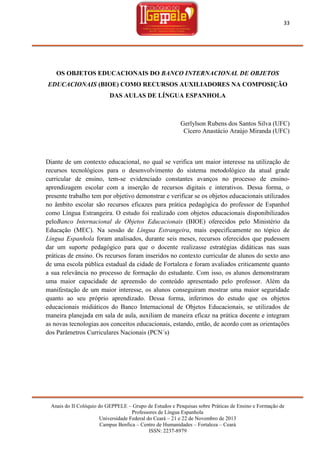 33

OS OBJETOS EDUCACIONAIS DO BANCO INTERNACIONAL DE OBJETOS
EDUCACIONAIS (BIOE) COMO RECURSOS AUXILIADORES NA COMPOSIÇÃO
DAS AULAS DE LÍNGUA ESPANHOLA

Gerlylson Rubens dos Santos Silva (UFC)
Cícero Anastácio Araújo Miranda (UFC)

Diante de um contexto educacional, no qual se verifica um maior interesse na utilização de
recursos tecnológicos para o desenvolvimento do sistema metodológico da atual grade
curricular de ensino, tem-se evidenciado constantes avanços no processo de ensinoaprendizagem escolar com a inserção de recursos digitais e interativos. Dessa forma, o
presente trabalho tem por objetivo demonstrar e verificar se os objetos educacionais utilizados
no âmbito escolar são recursos eficazes para prática pedagógica do professor de Espanhol
como Língua Estrangeira. O estudo foi realizado com objetos educacionais disponibilizados
peloBanco Internacional de Objetos Educacionais (BIOE) oferecidos pelo Ministério da
Educação (MEC). Na sessão de Língua Estrangeira, mais especificamente no tópico de
Língua Espanhola foram analisados, durante seis meses, recursos oferecidos que pudessem
dar um suporte pedagógico para que o docente realizasse estratégias didáticas nas suas
práticas de ensino. Os recursos foram inseridos no contexto curricular de alunos do sexto ano
de uma escola pública estadual da cidade de Fortaleza e foram avaliados criticamente quanto
a sua relevância no processo de formação do estudante. Com isso, os alunos demonstraram
uma maior capacidade de apreensão do conteúdo apresentado pelo professor. Além da
manifestação de um maior interesse, os alunos conseguiram mostrar uma maior seguridade
quanto ao seu próprio aprendizado. Dessa forma, inferimos do estudo que os objetos
educacionais midiáticos do Banco Internacional de Objetos Educacionais, se utilizados de
maneira planejada em sala de aula, auxiliam de maneira eficaz na prática docente e integram
as novas tecnologias aos conceitos educacionais, estando, então, de acordo com as orientações
dos Parâmetros Curriculares Nacionais (PCN´s)

Anais do II Colóquio do GEPPELE – Grupo de Estudos e Pesquisas sobre Práticas de Ensino e Formação de
Professores de Língua Espanhola
Universidade Federal do Ceará – 21 e 22 de Novembro de 2013
Campus Benfica – Centro de Humanidades – Fortaleza – Ceará
ISSN: 2237-8979

 