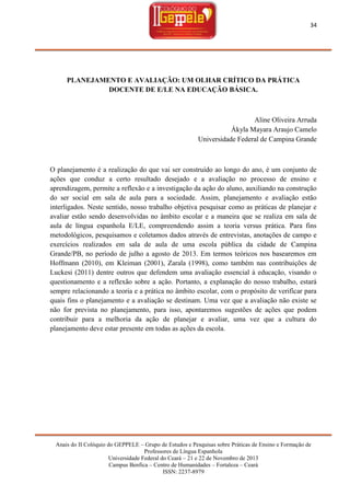 34

PLANEJAMENTO E AVALIAÇÃO: UM OLHAR CRÍTICO DA PRÁTICA
DOCENTE DE E/LE NA EDUCAÇÃO BÁSICA.

Aline Oliveira Arruda
Ákyla Mayara Araujo Camelo
Universidade Federal de Campina Grande

O planejamento é a realização do que vai ser construído ao longo do ano, é um conjunto de
ações que conduz a certo resultado desejado e a avaliação no processo de ensino e
aprendizagem, permite a reflexão e a investigação da ação do aluno, auxiliando na construção
do ser social em sala de aula para a sociedade. Assim, planejamento e avaliação estão
interligados. Neste sentido, nosso trabalho objetiva pesquisar como as práticas de planejar e
avaliar estão sendo desenvolvidas no âmbito escolar e a maneira que se realiza em sala de
aula de língua espanhola E/LE, compreendendo assim a teoria versus prática. Para fins
metodológicos, pesquisamos e coletamos dados através de entrevistas, anotações de campo e
exercícios realizados em sala de aula de uma escola pública da cidade de Campina
Grande/PB, no período de julho a agosto de 2013. Em termos teóricos nos basearemos em
Hoffmann (2010), em Kleiman (2001), Zarala (1998), como também nas contribuições de
Luckesi (2011) dentre outros que defendem uma avaliação essencial à educação, visando o
questionamento e a reflexão sobre a ação. Portanto, a explanação do nosso trabalho, estará
sempre relacionando a teoria e a prática no âmbito escolar, com o propósito de verificar para
quais fins o planejamento e a avaliação se destinam. Uma vez que a avaliação não existe se
não for prevista no planejamento, para isso, apontaremos sugestões de ações que podem
contribuir para a melhoria da ação de planejar e avaliar, uma vez que a cultura do
planejamento deve estar presente em todas as ações da escola.

Anais do II Colóquio do GEPPELE – Grupo de Estudos e Pesquisas sobre Práticas de Ensino e Formação de
Professores de Língua Espanhola
Universidade Federal do Ceará – 21 e 22 de Novembro de 2013
Campus Benfica – Centro de Humanidades – Fortaleza – Ceará
ISSN: 2237-8979

 