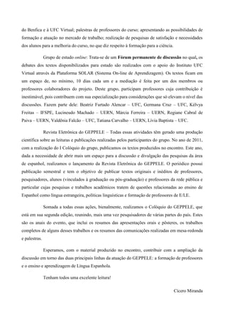 do Benfica e à UFC Virtual; palestras de professores do curso; apresentando as possibilidades de
formação e atuação no mercado de trabalho; realização de pesquisas de satisfação e necessidades
dos alunos para a melhoria do curso, no que diz respeito à formação para a ciência.
Grupo de estudo online: Trata-se de um Fórum permanente de discussão no qual, os
debates dos textos disponibilizados para estudo são realizados com o apoio do Instituto UFC
Virtual através da Plataforma SOLAR (Sistema On-line de Aprendizagem). Os textos ficam em
um espaço de, no mínimo, 10 dias cada um e a mediação é feita por um dos membros ou
professores colaboradores do projeto. Deste grupo, participam professores cuja contribuição é
inestimável, pois contribuem com sua especialização para considerações que só elevam o nível das
discussões. Fazem parte dele: Beatriz Furtado Alencar – UFC, Germana Cruz – UFC, Kélvya
Freitas – IFSPE, Lucineudo Machado – UERN, Márcia Ferreira – UERN, Regiane Cabral de
Paiva – UERN, Valdênia Falcão – UFC, Tatiana Carvalho – UERN, Lívia Baptista – UFC.
Revista Eletrônica do GEPPELE – Todas essas atividades têm gerado uma produção
científica sobre as leituras e publicações realizadas pelos participantes do grupo. No ano de 2011,
com a realização do I Colóquio do grupo, publicamos os textos produzidos no encontro. Este ano,
dada a necessidade de abrir mais um espaço para a discussão e divulgação das pesquisas da área
de espanhol, realizamos o lançamento da Revista Eletrônica do GEPPELE. O periódico possui
publicação semestral e tem o objetivo de publicar textos originais e inéditos de professores,
pesquisadores, alunos (vinculados à graduação ou pós-graduação) e professores da rede pública e
particular cujas pesquisas e trabalhos acadêmicos tratem de questões relacionadas ao ensino de
Espanhol como língua estrangeira, políticas linguísticas e formação de professores de E/LE.
Somada a todas essas ações, bienalmente, realizamos o Colóquio do GEPPELE, que
está em sua segunda edição, reunindo, mais uma vez pesquisadores de várias partes do país. Estes
são os anais do evento, que inclui os resumos das apresentações orais e pôsteres, os trabalhos
completos de alguns desses trabalhos e os resumos das comunicações realizadas em mesa-redonda
e palestras.
Esperamos, com o material produzido no encontro, contribuir com a ampliação da
discussão em torno das duas principais linhas da atuação do GEPPELE: a formação de professores
e o ensino e aprendizagem de Língua Espanhola.
Tenham todos uma excelente leitura!
Cícero Miranda

 