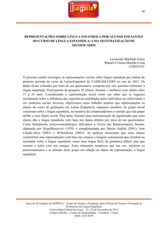 40

REPRESENTAÇÕES SOBRE LÍNGUA ESPANHOLA POR ALUNOS INICIANTES
DO CURSO DE LÍNGUA ESPANHOLA: UMA SISTEMATIZAÇÃO DE
SIGNIFICADOS

Lucineudo Machado Irineu
Mikaeli Cristina Macêdo Costa
UERN/UFC
O presente estudo investigou as representações sociais sobre língua espanhola por alunos do
primeiro período do curso de Letras/Espanhol do CAMEAM-UERN no ano de 2011. Os
dados foram coletados por meio de um questionário, composto por oito questões referentes à
língua espanhola. Participaram da pesquisa 20 alunos, homens e mulheres com idades entre
17 e 31 anos. Considerando a representação social como um saber que se organiza
socialmente sobre a influência das experiências partilhadas pelos indivíduos na coletividade e
em contextos sociais diversos, objetivamos neste trabalho analisar que representações os
alunos do curso de graduação em Letras (Espanhol), enquanto membros de grupo social
constroem sobre a língua espanhola, na tentativa de compreendermos o sentido que este grupo
atribui a esse objeto social. Para tanto, fizemos uma sistematização de significados que estes
alunos dão a língua espanhola, com base nos dados obtidos por meio de um questionário.
Como fundamento teórico-metodológico utilizamos a Teoria das Representações Sociais,
elaborada por SèrgeMoscovici (1976) e complementada por Denise Jodelet (2001), Jean
Claude-Abric (2001) e WillenDoise (2001). As análises mostraram que estes alunos
construíram suas representações com base nas crenças e imagens consensuais que circulam na
sociedade sobre a língua espanhola, como uma língua fácil, de gramática difícil, mas que
encanta a todos com seu sotaque. Estes elementos temáticos, por sua vez, orientam os
posicionamentos e as atitudes deste grupo em relação ao objeto de representação, a língua
espanhola.

Anais do II Colóquio do GEPPELE – Grupo de Estudos e Pesquisas sobre Práticas de Ensino e Formação de
Professores de Língua Espanhola
Universidade Federal do Ceará – 21 e 22 de Novembro de 2013
Campus Benfica – Centro de Humanidades – Fortaleza – Ceará
ISSN: 2237-8979

 