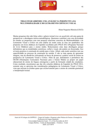 41

TIRAS EM QUADRINHO: UMA ANÁLISE NA PERSPECTIVA DA
MULTIMODALIDADE E DO LETRAMENTO CRÍTICO E VISUAL

Hiran Nogueira Moreira (UECE)

Muitas pesquisas têm sido feitas sobre o gênero textual tiras em quadrinho sob uma gama de
perspectivas e abordagens teórico-metodológicas. Queremos contribuir com esta diversidade
de estudos ao propormos com esta pesquisa relacionar conceitos da Multimodalidade e do
Letramento Visual e Crítico em uma análise do modo como às tiras em quadrinhos são
propostas em livros didáticos de Espanhol escolhidos pelo PNLD 2012 (Programa Nacional
do Livro Didático) para o ensino médio. Relacionamos estas duas abordagens porque
defendemos que as modalidades semióticas, verbal e visual, não podem ser dissociadas. Isso
só traria prejuízos à construção de sentido para o leitor. Afinal, cada modo semiótico tem sua
especificidade no processo de construção do sentido. E não se trata apenas de apresentar
imagens, mas de abordá-las criticamente na busca de promover a prática social de leitura na
perspectiva do Letramento Visual e Crítico. Além de que, defendemos a pertinência das
OCEM (Orientações Curriculares Nacionais para o Ensino Médio) ao propor um papel
educacional do ensino de línguas estrangeiras a partir da formação cidadã dos estudantes.
Como resultado, encontramos que das três coleções didáticas de Espanhol do PNLD 2012,
somente uma se aproxima das considerações pedagógicas do Letramento Visual e Crítico,
visto que utilizam as tirinhas quase que exclusivamente para o ensino de conteúdo gramatical
e interpretação textual.

Anais do II Colóquio do GEPPELE – Grupo de Estudos e Pesquisas sobre Práticas de Ensino e Formação de
Professores de Língua Espanhola
Universidade Federal do Ceará – 21 e 22 de Novembro de 2013
Campus Benfica – Centro de Humanidades – Fortaleza – Ceará
ISSN: 2237-8979

 