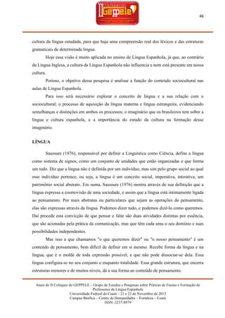 46

cultura da língua estudada, para que haja uma compreensão real dos léxicos e das estruturas
gramaticais de determinada língua.
Hoje essa visão é muito aplicada no ensino de Língua Espanhola, já que, ao contrário
da Língua Inglesa, a cultura da Língua Espanhola não influencia e nem está presente em nossa
cultura.
Porisso, o objetivo dessa pesquisa é analisar a função do conteúdo sociocultural nas
aulas de Língua Espanhola.
Para isso será necessário explorar o conceito de língua e a sua relação com o
sociocultural; o processo de aquisição da língua materna e língua estrangeira, evidenciando
semelhanças e distinções em ambos os processos; o imaginário que os brasileiros tem sobre a
língua e cultura espanhola, e a importância do estudo da cultura na formação desse
imaginário.
LÍNGUA
Saussure (1976), responsável por definir a Linguística como Ciência, define a língua
como sistema de signos, como um conjunto de unidades que estão organizadas e que forma
um todo. Diz que a língua não é definida por um indivíduo, mas sim pelo grupo social ao qual
esse indivíduo pertence, ou seja, a língua é um conceito social, imperativa, interativa, um
patrimônio social abstrato. Em suma, Saussure (1976) mostra através de sua definição que a
língua expressa a cosmovisão de uma sociedade, e assim que a língua está intimamente ligada
ao pensamento. Por mais abstratas ou particulares que sejam as operações do pensamento,
elas são expressas através da língua. Podemos dizer tudo, e podemos dizê-lo como queremos.
Daí procede esta convicção de que pensar e falar são duas atividades distintas por essência,
que são acionadas pela prática da comunicação, mas que têm cada uma o seu domínio e suas
possibilidades independentes.
Mas isso a que chamamos "o que queremos dizer" ou "o nosso pensamento" é um
conteúdo de pensamento, bem difícil de definir em si mesmo. Recebe forma da língua e na
língua, que é o molde de toda expressão possível; e que não pode dissociar-se dela. Essa
língua configura-se no seu conjunto e enquanto totalidade. Essa grande estrutura, que encerra
estruturas menores e de muitos níveis, dá a sua forma ao conteúdo de pensamento.
Anais do II Colóquio do GEPPELE – Grupo de Estudos e Pesquisas sobre Práticas de Ensino e Formação de
Professores de Língua Espanhola
Universidade Federal do Ceará – 21 e 22 de Novembro de 2013
Campus Benfica – Centro de Humanidades – Fortaleza – Ceará
ISSN: 2237-8979

 