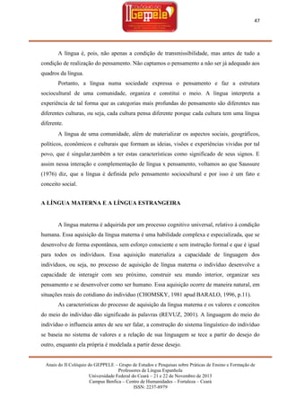 47

A língua é, pois, não apenas a condição de transmissibilidade, mas antes de tudo a
condição de realização do pensamento. Não captamos o pensamento a não ser já adequado aos
quadros da língua.
Portanto, a língua numa sociedade expressa o pensamento e faz a estrutura
sociocultural de uma comunidade, organiza e constitui o meio. A língua interpreta a
experiência de tal forma que as categorias mais profundas do pensamento são diferentes nas
diferentes culturas, ou seja, cada cultura pensa diferente porque cada cultura tem uma língua
diferente.
A língua de uma comunidade, além de materializar os aspectos sociais, geográficos,
políticos, econômicos e culturais que formam as ideias, visões e experiências vividas por tal
povo, que é singular,também a ter estas características como significado de seus signos. E
assim nessa interação e complementação de língua x pensamento, voltamos ao que Saussure
(1976) diz, que a língua é definida pelo pensamento sociocultural e por isso é um fato e
conceito social.
A LÍNGUA MATERNA E A LÍNGUA ESTRANGEIRA

A língua materna é adquirida por um processo cognitivo universal, relativo à condição
humana. Essa aquisição da língua materna é uma habilidade complexa e especializada, que se
desenvolve de forma espontânea, sem esforço consciente e sem instrução formal e que é igual
para todos os indivíduos. Essa aquisição materializa a capacidade de linguagem dos
indivíduos, ou seja, no processo de aquisição de língua materna o indivíduo desenvolve a
capacidade de interagir com seu próximo, construir seu mundo interior, organizar seu
pensamento e se desenvolver como ser humano. Essa aquisição ocorre de maneira natural, em
situações reais do cotidiano do indivíduo (CHOMSKY, 1981 apud BARALO, 1996, p.11).
As características do processo de aquisição da língua materna e os valores e conceitos
do meio do indivíduo dão significado às palavras (REVUZ, 2001). A linguagem do meio do
indivíduo o influencia antes de seu ser falar, a construção do sistema linguístico do indivíduo
se baseia no sistema de valores e a relação de sua linguagem se tece a partir do desejo do
outro, enquanto ela própria é modelada a partir desse desejo.
Anais do II Colóquio do GEPPELE – Grupo de Estudos e Pesquisas sobre Práticas de Ensino e Formação de
Professores de Língua Espanhola
Universidade Federal do Ceará – 21 e 22 de Novembro de 2013
Campus Benfica – Centro de Humanidades – Fortaleza – Ceará
ISSN: 2237-8979

 