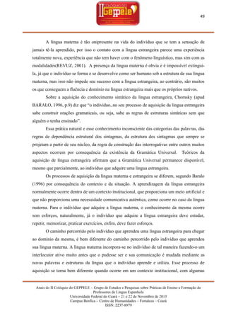 49

A língua materna é tão onipresente na vida do indivíduo que se tem a sensação de
jamais tê-la aprendido, por isso o contato com a língua estrangeira parece uma experiência
totalmente nova, experiência que não tem haver com o fenômeno linguístico, mas sim com as
modalidades(REVUZ, 2001). A presença da língua materna é obvia e é impossível extinguila, já que o indivíduo se forma e se desenvolve como ser humano sob a estrutura de sua língua
materna, mas isso não impede seu sucesso com a língua estrangeira, ao contrário, são muitos
os que conseguem a fluência e domínio na língua estrangeira mais que os próprios nativos.
Sobre a aquisição do conhecimento sintático da língua estrangeira, Chomsky (apud
BARALO, 1996, p.9) diz que ―o indivíduo, no seu processo de aquisição da língua estrangeira
sabe construir orações gramaticais, ou seja, sabe as regras de estruturas sintáticas sem que
alguém o tenha ensinado‖.
Essa prática natural e esse conhecimento inconsciente das categorias das palavras, das
regras de dependência estrutural dos sintagmas, da estrutura dos sintagmas que sempre se
projetam a partir de seu núcleo, da regra de construção das interrogativas entre outros muitos
aspectos ocorrem por consequência da existência da Gramática Universal.

Teóricos da

aquisição de língua estrangeira afirmam que a Gramática Universal permanece disponível,
mesmo que parcialmente, ao indivíduo que adquire uma língua estrangeira.
Os processos de aquisição da língua materna e estrangeira se diferem, segundo Baralo
(1996) por consequência do contexto e da situação. A aprendizagem da língua estrangeira
normalmente ocorre dentro de um contexto institucional, que proporciona um meio artificial e
que não proporciona uma necessidade comunicativa autêntica, como ocorre no caso da língua
materna. Para o indivíduo que adquire a língua materna, o conhecimento da mesma ocorre
sem esforços, naturalmente, já o indivíduo que adquire a língua estrangeira deve estudar,
repetir, memorizar, praticar exercícios, enfim, deve fazer esforços.
O caminho percorrido pelo indivíduo que aprendeu uma língua estrangeira para chegar
ao domínio da mesma, é bem diferente do caminho percorrido pelo indivíduo que aprendeu
sua língua materna. A língua materna incorpora-se no indivíduo de tal maneira fazendo-o um
interlocutor ativo muito antes que o pudesse ser e sua comunicação é mudada mediante as
novas palavras e estruturas da língua que o indivíduo aprende e utiliza. Esse processo de
aquisição se torna bem diferente quando ocorre em um contexto institucional, com algumas

Anais do II Colóquio do GEPPELE – Grupo de Estudos e Pesquisas sobre Práticas de Ensino e Formação de
Professores de Língua Espanhola
Universidade Federal do Ceará – 21 e 22 de Novembro de 2013
Campus Benfica – Centro de Humanidades – Fortaleza – Ceará
ISSN: 2237-8979

 