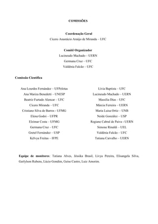 COMISSÕES

Coordenação Geral
Cícero Anastácio Araújo de Miranda – UFC

Comitê Organizador
Lucineudo Machado – UERN
Germana Cruz – UFC
Valdênia Falcão – UFC

Comissão Científica
Ana Lourdes Fernández – UFPelotas

Lívia Baptista – UFC

Ana Mariza Benedetti – UNESP

Lucineudo Machado – UERN

Beatriz Furtado Alencar – UFC

Massília Dias – UFC

Cícero Miranda – UFC

Márcia Ferreira – UERN

Cristiano Silva de Barros - UFMG

Maria Luisa Ortiz – UNB

Elena Godoi – UFPR

Neide González – USP

Elzimar Costa – UFMG

Regiane Cabral de Paiva - UERN

Germana Cruz – UFC

Simone Rinaldi – UEL

Gretel Fernández – USP

Valdênia Falcão – UFC

Kélvya Freitas – IFPE

Tatiana Carvalho – UERN

Equipe de monitores: Tatiana Alves, Jéssika Brasil, Livya Pereira, Elisangela Silva,
Gerlylson Rubens, Lúcio Gondim, Geise Castro, Luiz Amorim.

 