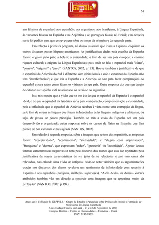 51

aos falantes de espanhol, aos espanhóis, aos argentinos, aos brasileiros, à Língua Espanhola,
às variantes faladas na Espanha e na Argentina e ao português falado no Brasil; e na terceira
parte foi pedido para que escrevessem sobre os temas da primeira e da segunda parte.
Em relação a primeira pergunta, 46 alunos disseram que iriam à Espanha, enquanto os
outros disseram países hispano-americanos. As justificativas dadas pela escolha da Espanha
foram: o gosto pelo país; a beleza; a curiosidade; o fato de ser um país europeu; a enorme
riqueza cultural; a origem da Língua Espanhola;o país onde se fala o espanhol mais "claro",
"correto", "original" e "puro" (SANTOS, 2002, p.193). Houve também a justificativa de que
o espanhol da América do Sul é diferente, com gírias locais e que o espanhol da Espanha não
tem "interferências"; e que iria a Espanha e a América do Sul para fazer comparações do
espanhol e para saber como falam os vizinhos de seu país. Outra resposta diz que seu desejo
de estudar na Espanha está relacionado ao livrar-se do argentino.
Isso nos mostra que a visão que se tem é a de que o espanhol da Espanha é o espanhol
ideal, e de que o espanhol da América serve para comparação, complementação e curiosidade,
pois a influência que o espanhol da América recebeu é vista como uma corrupção da língua,
pelo fato de serem as línguas que foram influenciadas pelas línguas indígenas e africanas, ou
seja, de povos de pouco prestígio. Também se tem a visão da Espanha ser um país
desenvolvido e organizado, pelas respostas sobre os cursos de férias na Espanha que lhes
parece de boa estrutura e lhes agrada (SANTOS, 2002).
Em relação à segunda resposta, sobre a imagem que se tem dos espanhóis, as respostas
foram: "receptividade", "acolhimento", "afetividade", e "alegria com objetividade",
"franqueza" e "dureza", que expressam "rudez", "grosseria" ou "autoridade". Apesar dessas
últimas características negativas,se nota pelo discurso dos alunos que elas são rejeitadas pela
justificativa de serem características de seu jeito de se relacionar e por isso esses são
relevados, não criando uma visão de antipatia. Pode-se notar também que as argumentações
usadas nos discursos dos alunos revela-se um sentimento de inferioridade com respeito à
Espanha e aos espanhóis (europeus, melhores, superiores). ―Além destes, os demais valores
atribuídos também vão em direção a construir uma imagem que se aproxima muito da
perfeição‖ (SANTOS, 2002, p.194).

Anais do II Colóquio do GEPPELE – Grupo de Estudos e Pesquisas sobre Práticas de Ensino e Formação de
Professores de Língua Espanhola
Universidade Federal do Ceará – 21 e 22 de Novembro de 2013
Campus Benfica – Centro de Humanidades – Fortaleza – Ceará
ISSN: 2237-8979

 