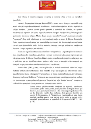 52

Em relação à terceira pergunta se repete a resposta sobre a visão da variedade
espanhola.
Através da pesquisa feita por Santos (2002), vemos que a imagem construída pelo
aluno sobre a Língua Espanhola está relacionada à visão dada aos países, povos e aspectos da
Língua Hispana. Quantos dizem querer aprender o espanhol da Espanha, ou quantos
estudantes de espanhol tem como objetivo conhecer esse país europeu? Isso pelo imaginário
que muitos têm sobre tal país. Muitos dizem achar o espanhol "sensual", outros dizem achar
"engraçado". Isso está relacionado a esse imaginário dado ao povo de Língua Espanhola.
Outra imagem comum é pensar que o espanhol e o português são línguas praticamente iguais,
ou seja, que o espanhol é muito fácil de aprender, fazendo com que muitos não estudem ou
estudem a língua espanhola por esse fato.
Esses são alguns dos fatos que constroem o imaginário da Língua Espanhola em nosso
país. Estes fatos são, para alguns, positivos, e servem como motivação para o ingresso em um
núcleo de ensino de Língua Espanhola. Já para outros esses fatos são negativos, e faz com que
o indivíduo não se identifique com a cultura, país, povo, e portanto o faz construir um
imaginário agregado em características inferiores e em defeitos.
Para Santos (2002, p.195), ―as imagens que os alunos manifestam sobre sua língua
materna também são fundamentais para entender o tipo de relação que estabelecem com o
espanhol como língua estrangeira‖. Muitos alunos de língua materna brasileira, por influência
do ensino tradicional da Língua Portuguesa, que supervaloriza a gramática normativa, acabam
por menosprezar o português atual por estar "impuro", ou seja, fora da "norma", mas que na
realidade é o português vivo e presente em todas as classes sociais.
Nessa relação profundamente complexa de rejeição, idealização,
dificuldade, gostar e não gostar, estão presentes as línguas todas que
falamos, a da gramática normativa, a das aulas de português da escola,
as das diferentes regiões luso-parlantes.. Está presente também um
desejo de higienização, de "limpeza", de recuperação de uma língua
original, perdida; desejo esse que de certo modo se projeta sobre
espanhol, principalmente o espanhol da Espanha (SANTOS, 2002
p.196)

Anais do II Colóquio do GEPPELE – Grupo de Estudos e Pesquisas sobre Práticas de Ensino e Formação de
Professores de Língua Espanhola
Universidade Federal do Ceará – 21 e 22 de Novembro de 2013
Campus Benfica – Centro de Humanidades – Fortaleza – Ceará
ISSN: 2237-8979

 