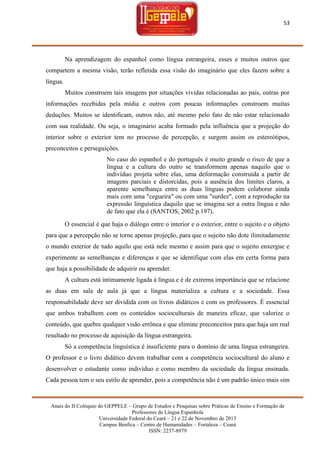 53

Na aprendizagem do espanhol como língua estrangeira, esses e muitos outros que
compartem a mesma visão, terão refletida essa visão do imaginário que eles fazem sobre a
língua.
Muitos constroem tais imagens por situações vividas relacionadas ao país, outras por
informações recebidas pela mídia e outros com poucas informações constroem muitas
deduções. Muitos se identificam, outros não, até mesmo pelo fato de não estar relacionado
com sua realidade. Ou seja, o imaginário acaba formado pela influência que a projeção do
interior sobre o exterior tem no processo de percepção, e surgem assim os estereótipos,
preconceitos e perseguições.
No caso do espanhol e do português é muito grande o risco de que a
língua e a cultura do outro se transformem apenas naquilo que o
indivíduo projeta sobre elas, uma deformação construída a partir de
imagens parciais e distorcidas, pois a ausência dos limites claros, a
aparente semelhança entre as duas línguas podem colaborar ainda
mais com uma "cegueira" ou com uma "surdez", com a reprodução na
expressão linguística daquilo que se imagina ser a outra língua e não
de fato que ela é (SANTOS, 2002 p.197).
O essencial é que haja o diálogo entre o interior e o exterior, entre o sujeito e o objeto
para que a percepção não se torne apenas projeção, para que o sujeito não dote ilimitadamente
o mundo exterior de tudo aquilo que está nele mesmo e assim para que o sujeito enxergue e
experimente as semelhanças e diferenças e que se identifique com elas em certa forma para
que haja a possibilidade de adquirir ou aprender.
A cultura está intimamente ligada à língua e é de extrema importância que se relacione
as duas em sala de aula já que a língua materializa a cultura e a sociedade. Essa
responsabilidade deve ser dividida com os livros didáticos e com os professores. É essencial
que ambos trabalhem com os conteúdos socioculturais de maneira eficaz, que valorize o
conteúdo, que quebre qualquer visão errônea e que elimine preconceitos para que haja um real
resultado no processo de aquisição da língua estrangeira.
Só a competência linguística é insuficiente para o domínio de uma língua estrangeira.
O professor e o livro didático devem trabalhar com a competência sociocultural do aluno e
desenvolver o estudante como indivíduo e como membro da sociedade da língua ensinada.
Cada pessoa tem o seu estilo de aprender, pois a competência não é um padrão único mais sim

Anais do II Colóquio do GEPPELE – Grupo de Estudos e Pesquisas sobre Práticas de Ensino e Formação de
Professores de Língua Espanhola
Universidade Federal do Ceará – 21 e 22 de Novembro de 2013
Campus Benfica – Centro de Humanidades – Fortaleza – Ceará
ISSN: 2237-8979

 