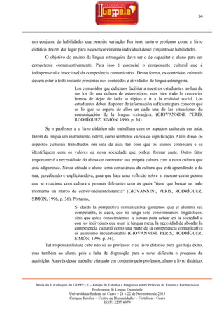 54

um conjunto de habilidades que permite variação. Por isso, tanto o professor como o livro
didático devem dar lugar para o desenvolvimento individual desse conjunto de habilidades.
O objetivo do ensino da língua estrangeira deve ser o de capacitar o aluno para ser
competente comunicativamente. Para isso é essencial o componente cultural que é
indispensável e insociável da competência comunicativa. Dessa forma, os conteúdos culturais
devem estar a todo instante presentes nos conteúdos e atividades de língua estrangeira.
Los contenidos que debemos facilitar a nuestros estudiantes no han de
ser los de una cultura de estereotipos; más bien todo lo contrario,
hemos de dejar de lado lo tópico e ir a la realidad social. Los
estudiantes deben disponer de información suficiente para conocer qué
es lo que se espera de ellos en cada una de las situaciones de
comunicación de la lengua extranjera. (GIOVANNINI, PERIS,
RODRÍGUEZ, SIMÓN, 1996, p. 34)
Se o professor e o livro didático não trabalham com os aspectos culturais em aula,
fazem da língua um instrumento estéril, como símbolos vazios de significação. Além disso, os
aspectos culturais trabalhados em sala de aula faz com que os alunos conheçam e se
identifiquem com os valores da nova sociedade que podem formar parte. Outro fator
importante é a necessidade do aluno de contrastar sua própria cultura com a nova cultura que
está adquirindo. Nessa atitude o aluno toma consciência da cultura que está aprendendo e da
sua, percebendo e explicitando-a, para que haja uma reflexão sobre si mesmo como pessoa
que se relaciona com cultura e pessoas diferentes com as quais "tiene que buscar en todo
momento un marco de convivenciaentolerancia" (GIOVANNINI, PERIS, RODRÍGUEZ,
SIMÓN, 1996, p. 36). Portanto,
Si desde la perspectiva comunicativa queremos que el alumno sea
competente, es decir, que no tenga sólo conocimientos lingüísticos,
sino que estos conocimientos le sirvan para actuar en la sociedad o
con los individuos que usan la lengua meta, la necesidad de abordar la
competencia cultural como una parte de la competencia comunicativa
es asimismo incuestionable (GIOVANNINI, PERIS, RODRÍGUEZ,
SIMÓN, 1996, p. 36).
Tal responsabilidade cabe não só ao professor e ao livro didático para que haja êxito,
mas também ao aluno, pois a falta de disposição para o novo dificulta o processo de
aquisição. Através desse trabalho efetuado em conjunto pelo professor, aluno e livro didático,

Anais do II Colóquio do GEPPELE – Grupo de Estudos e Pesquisas sobre Práticas de Ensino e Formação de
Professores de Língua Espanhola
Universidade Federal do Ceará – 21 e 22 de Novembro de 2013
Campus Benfica – Centro de Humanidades – Fortaleza – Ceará
ISSN: 2237-8979

 