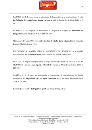 56

BARALO, M. Reflexiones sobre la adquisición de la gramática y su implicación en el aula.
En Didáctica del español como lengua extranjera. Madrid: Fundación Actilibre, 1996. p. 718.

BENVENISTE, E.Categorias do Pensamento e Categorias da Língua. In: Problemas de
Linguística Geral. São Paulo: C.E.N.-EDUSP, 1976.

FREEMAN, D. L.; LONG, M.H. Introducción al estudio de la adquisición de segundas
lenguas. Madrid: Gredos, 1994.

GIOVANNINI, A., MARTÍN PERIS, E., RODRÍGUEZ, M., SIMÓN, T. Los contenidos
socioculturales. In: Profesorenacción, vol2. Madrid: Ed. Edelsa, 1996. p.31-42.

REVUZ, C. A língua estrangeira entre o desejo de um outro lugar e o risco do exílio. In:
SIGNORINI, I. (org.). Língua(gem) e Identidade. Campinas, Mercado das Letras, 2001. p.
213-230.

SANTOS, H. S. O papel de estereótipos e preconceitos na aprendizagem de línguas
estrangeiras. In: Hispanismo 2002 – Língua Espanhola, vol I. São Paulo: Humanitas/ABH,
2004, p. 191-198.

SAUSSURE, F. Curso de lingüística geral. São Paulo: Cultrix, 1972.

Anais do II Colóquio do GEPPELE – Grupo de Estudos e Pesquisas sobre Práticas de Ensino e Formação de
Professores de Língua Espanhola
Universidade Federal do Ceará – 21 e 22 de Novembro de 2013
Campus Benfica – Centro de Humanidades – Fortaleza – Ceará
ISSN: 2237-8979

 