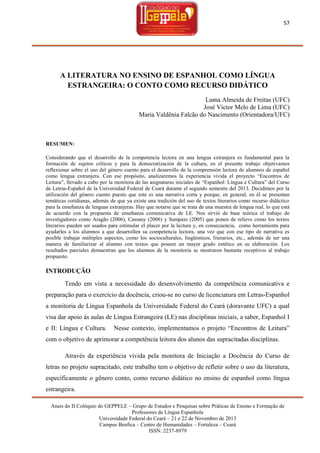 57

A LITERATURA NO ENSINO DE ESPANHOL COMO LÍNGUA
ESTRANGEIRA: O CONTO COMO RECURSO DIDÁTICO
Luma Almeida de Freitas (UFC)
José Victor Melo de Lima (UFC)
Maria Valdênia Falcão do Nascimento (Orientadora/UFC)

RESUMEN:
Considerando que el desarrollo de la competencia lectora en una lengua extranjera es fundamental para la
formación de sujetos críticos y para la democratización de la cultura, en el presente trabajo objetivamos
reflexionar sobre el uso del género cuento para el desarrollo de la comprensión lectora de alumnos de español
como lengua extranjera. Con ese propósito, analizaremos la experiencia vivida el proyecto ―Encontros de
Leitura‖, llevado a cabo por la monitora de las asignaturas iniciales de ―Espanhol: Língua e Cultura‖ del Curso
de Letras-Español de la Universidad Federal de Ceará durante el segundo semestre del 2013. Decidimos por la
utilización del género cuento puesto que este es una narrativa corta y porque, en general, en él se presentan
temáticas cotidianas, además de que ya existe una tradición del uso de textos literarios como recurso didáctico
para la enseñanza de lenguas extranjeras. Hay que notarse que se trata de una muestra de lengua real, lo que está
de acuerdo con la propuesta de enseñanza comunicativa de LE. Nos sirvió de base teórica el trabajo de
investigadores como Aragão (2006), Cassany (2006) y Sampaio (2005) que ponen de relieve como los textos
literarios pueden ser usados para estimular el placer por la lectura y, en consecuencia, como herramienta para
ayudarles a los alumnos a que desarrollen su competencia lectora, una vez que con ese tipo de narrativa es
posible trabajar múltiples aspectos, como los socioculturales, lingüísticos, literarios, etc., además de ser una
manera de familiarizar al alumno con textos que poseen un mayor grado estético en su elaboración. Los
resultados parciales demuestran que los alumnos de la monitoria se mostraron bastante receptivos al trabajo
propuesto.

INTRODUÇÃO
Tendo em vista a necessidade do desenvolvimento da competência comunicativa e
preparação para o exercício da docência, criou-se no curso de licenciatura em Letras-Espanhol
a monitoria de Língua Espanhola da Universidade Federal do Ceará (doravante UFC) a qual
visa dar apoio às aulas de Língua Estrangeira (LE) nas disciplinas iniciais, a saber, Espanhol I
e II: Língua e Cultura.

Nesse contexto, implementamos o projeto ―Encontros de Leitura‖

com o objetivo de aprimorar a competência leitora dos alunos das supracitadas disciplinas.
Através da experiência vivida pela monitora de Iniciação a Docência do Curso de
letras no projeto supracitado, este trabalho tem o objetivo de refletir sobre o uso da literatura,
especificamente o gênero conto, como recurso didático no ensino de espanhol como língua
estrangeira.
Anais do II Colóquio do GEPPELE – Grupo de Estudos e Pesquisas sobre Práticas de Ensino e Formação de
Professores de Língua Espanhola
Universidade Federal do Ceará – 21 e 22 de Novembro de 2013
Campus Benfica – Centro de Humanidades – Fortaleza – Ceará
ISSN: 2237-8979

 
