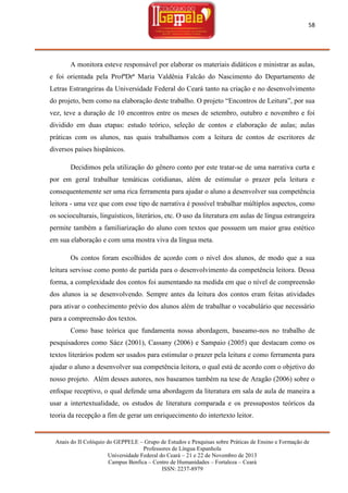 58

A monitora esteve responsável por elaborar os materiais didáticos e ministrar as aulas,
e foi orientada pela ProfªDrª Maria Valdênia Falcão do Nascimento do Departamento de
Letras Estrangeiras da Universidade Federal do Ceará tanto na criação e no desenvolvimento
do projeto, bem como na elaboração deste trabalho. O projeto ―Encontros de Leitura‖, por sua
vez, teve a duração de 10 encontros entre os meses de setembro, outubro e novembro e foi
dividido em duas etapas: estudo teórico, seleção de contos e elaboração de aulas; aulas
práticas com os alunos, nas quais trabalhamos com a leitura de contos de escritores de
diversos países hispânicos.
Decidimos pela utilização do gênero conto por este tratar-se de uma narrativa curta e
por em geral trabalhar temáticas cotidianas, além de estimular o prazer pela leitura e
consequentemente ser uma rica ferramenta para ajudar o aluno a desenvolver sua competência
leitora - uma vez que com esse tipo de narrativa é possível trabalhar múltiplos aspectos, como
os socioculturais, linguísticos, literários, etc. O uso da literatura em aulas de língua estrangeira
permite também a familiarização do aluno com textos que possuem um maior grau estético
em sua elaboração e com uma mostra viva da língua meta.
Os contos foram escolhidos de acordo com o nível dos alunos, de modo que a sua
leitura servisse como ponto de partida para o desenvolvimento da competência leitora. Dessa
forma, a complexidade dos contos foi aumentando na medida em que o nível de compreensão
dos alunos ia se desenvolvendo. Sempre antes da leitura dos contos eram feitas atividades
para ativar o conhecimento prévio dos alunos além de trabalhar o vocabulário que necessário
para a compreensão dos textos.
Como base teórica que fundamenta nossa abordagem, baseamo-nos no trabalho de
pesquisadores como Sáez (2001), Cassany (2006) e Sampaio (2005) que destacam como os
textos literários podem ser usados para estimular o prazer pela leitura e como ferramenta para
ajudar o aluno a desenvolver sua competência leitora, o qual está de acordo com o objetivo do
nosso projeto. Além desses autores, nos baseamos também na tese de Aragão (2006) sobre o
enfoque receptivo, o qual defende uma abordagem da literatura em sala de aula de maneira a
usar a intertextualidade, os estudos de literatura comparada e os pressupostos teóricos da
teoria da recepção a fim de gerar um enriquecimento do intertexto leitor.

Anais do II Colóquio do GEPPELE – Grupo de Estudos e Pesquisas sobre Práticas de Ensino e Formação de
Professores de Língua Espanhola
Universidade Federal do Ceará – 21 e 22 de Novembro de 2013
Campus Benfica – Centro de Humanidades – Fortaleza – Ceará
ISSN: 2237-8979

 